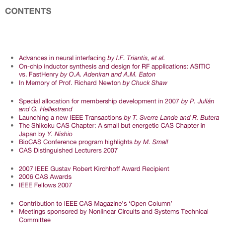 CONTENTS

Editorial
Welcome Message from the 2007 CAS Society President
Technology and Research News
Advances in neural interfacing by I.F. Triantis, et al.
On-chip inductor synthesis and design for RF applications: ASITIC vs. FastHenry by O.A. Adeniran and A.M. Eaton
In Memory of Prof. Richard Newton by Chuck Shaw
Society News
Special allocation for membership development in 2007 by P. Julián and G. Hellestrand
Launching a new IEEE Transactions by T. Sverre Lande and R. Butera
The Shikoku CAS Chapter: A small but energetic CAS Chapter in Japan by Y. Nishio
BioCAS Conference program highlights by M. Small
CAS Distinguished Lecturers 2007
Award News
2007 IEEE Gustav Robert Kirchhoff Award Recipient
2006 CAS Awards
IEEE Fellows 2007
Invitations
Contribution to IEEE CAS Magazine’s ‘Open Column’
Meetings sponsored by Nonlinear Circuits and Systems Technical Committee

