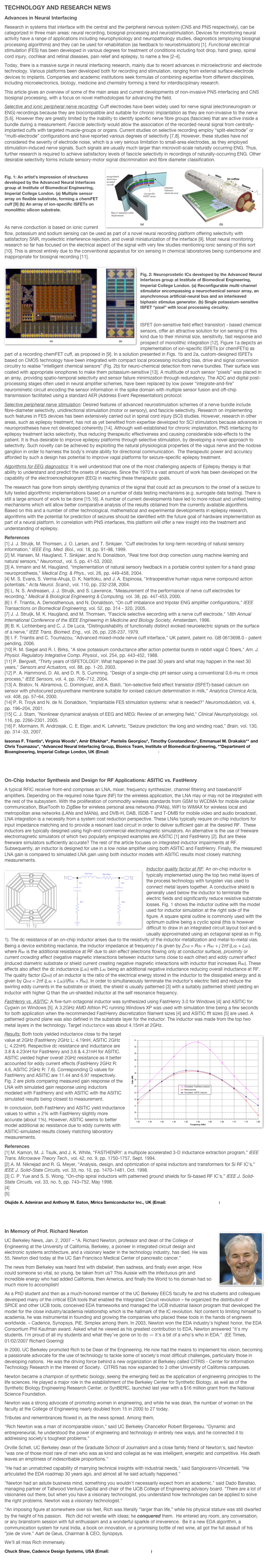 TECHNOLOGY AND RESEARCH NEWS
Advances in Neural Interfacing
Research in systems that interface with the central and the peripheral nervous system (CNS and PNS respectively), can be categorized in three main areas: neural recording, biosignal processing and neurostimulation. Devices for monitoring neural activity have a range of applications including neurophysiology and neuropathology studies, diagnostics (employing biosignal processing algorithms) and they can be used for rehabilitation (as feedback to neurostimulation) [1]. Functional electrical stimulation (FES) has been developed in various degrees for treatment of conditions including foot drop, hand grasp, spinal cord injury, cochlear and retinal diseases, pain relief and epilepsy, to name a few [2-4]. Today, there is a massive surge in neural interfacing research, mainly due to recent advances in microelectronic and electrode technology. Various platforms been developed both for recording and stimulation, ranging from external surface-electrode devices to implants. Companies and academic institutions seek formulas of combining expertise from different disciplines, including microelectronics, biology, medicine and chemistry forming a trend for interdisciplinary research. This article gives an overview of some of the main areas and current developments of non-invasive PNS interfacing and CNS biosignal processing, with a focus on novel methodologies for advancing the field.
Selective and ionic peripheral nerve recording: Cuff electrodes have been widely used for nerve signal (electroneurogram or ENG) recordings because they are biocompatible and suitable for chronic implantation as they are non-invasive to the nerve [5,6]. However they are greatly limited by the inability to identify specific nerve fibre groups (fascicles) that are active inside a bundle during a measurement. Fascicle selectivity would allow the association of the recorded neural signal from centrally-implanted cuffs with targeted muscle-groups or organs. Current studies on selective recording employ “split-electrode” or “multi-electrode” configurations and have reported various degrees of selectivity [7,8]. However, these studies have not considered the severity of electrode noise, which is a very serious limitation to small-area electrodes, as they employed stimulation-induced nerve signals. Such signals are usually much larger than microvolt-scale naturally occurring ENG. Thus, further research is required to achieve satisfactory levels of fascicle selectivity in recordings of naturally-occurring ENG. Other desirable selectivity forms include sensory-motor signal discrimination and fibre diameter classification.
￼
Fig. 1: An artist’s impression of structures developed by the Advanced Neural Interfaces group at Institute of Biomedical Engineering, Imperial College London. (a) Multiple sensor array on flexible substrate, forming a chemFET cuff [9] (b) An array of ion-specific ISFETs on monolithic silicon substrate.

As nerve conduction is based on ionic current flow, potassium and sodium sensing can be used as part of a novel neural recording platform offering selectivity with satisfactory SNR, myoelectric interference rejection, and overall miniaturization of the interface [9]. Most neural monitoring research so far has focused on the electrical aspect of the signal with very few studies mentioning ionic sensing of this sort [10]. This is almost entirely due to the conventional apparatus for ion sensing in chemical laboratories being cumbersome and inappropriate for biosignal recording [11].
￼
Fig. 2: Neuroprostetic ICs developed by the Advanced Neural Interfaces group at Institute of Biomedical Engineering, Imperial College London. (a) Reconfigurable multi-channel stimulator encompassing a neurochemical sensor array, an asynchronous artificial-neural bus and an interleaved biphasic stimulus generator. (b) Single potassium-sensitive ISFET “pixel” with local processing circuitry.

ISFET (ion-sensitive field effect transistor) - based chemical sensors, offer an attractive solution for ion sensing of this kind due to their minimal size, sensitivity, fast response and prospect of monolithic integration [12]. Figure 1a depicts an implementation of ion-specific ISFETs (or chemFETs) as part of a recording chemFET cuff, as proposed in [9]. In a solution presented in Figs. 1b and 2a, custom-designed ISFETs based on CMOS technology have been integrated with compact local processing including bias, drive and signal conversion circuitry to realise “intelligent chemical sensors” (Fig. 2b) for neuro-chemical detection from nerve bundles. Their surface was coated with appropriate ionophores to make them potassium-sensitive [13]. A multitude of such sensor “pixels” was placed in an array, providing spatio-temporal selectivity and sensor failure minimization through redundancy. The ADC and digital post-processing stages often used in neural amplifier schemes, have been replaced by low power “integrate-and-fire” neuromimetic circuit encoding the sensor information in the spike domain with multiple sensor fusion and off-chip transmission facilitated using a standard AER (Address Event Representation) protocol.
Selective peripheral nerve stimulation: Desired features of advanced neurostimulation schemes of a nerve bundle include fibre-diameter selectivity, unidirectional stimulation (motor or sensory), and fascicle selectivity. Research on implementing such features in FES devices has been extensively carried out in spinal cord injury (SCI) studies. However, research in other areas, such as epilepsy treatment, has not as yet benefited from expertise developed for SCI stimulators because advances in neuroprostheses have not developed coherently [14]. Although well-established for chronic implantation, PNS interfacing for epilepsy treatment lacks selectivity, thus reducing therapeutic effectiveness and causing considerable side-effects to the patient. It is thus desirable to improve epilepsy platforms through selective stimulation, by developing a novel approach to selectivity. Such novelty can be achieved by exploiting the natural physiological properties of the vagus nerve and the nodose ganglion in order to harness the body’s innate ability for directional communication.  The therapeutic power and accuracy afforded by such a design has potential to improve vagal platforms for seizure-specific epilepsy treatment.
Algorithms for EEG diagnostics: It is well understood that one of the most challenging aspects of Epilepsy therapy is that ability to understand and predict the onsets of seizures. Since the 1970's a vast amount of work has been developed on the capability of the electroencephalogram (EEG) in reaching these therapeutic goals. The research has gone from simply identifying dynamics of the signal that could act as precursors to the onset of a seizure to fully tested algorithmic implementations based on a number of data testing mechanisms (e.g. surrogate data testing). There is still a large amount of work to be done [15,16]. A number of current developments have led to more robust and unified testing mechanisms which will allow better comparative analysis of the results obtained from the currently available algorithms. Based on this and a number of other technological, mathematical and experimental developments in epilepsy research, algorithms with the potential for prediction of seizures should be identified with the future goal of hardware implementation as part of a neural platform. In correlation with PNS interfaces, this platform will offer a new insight into the treatment and understanding of epilepsy.References[1] J. J. Struijk, M. Thomsen, J. O. Larsen, and T. Sinkjaer, "Cuff electrodes for long-term recording of natural sensory information," IEEE Eng. Med. Biol., vol. 18, pp. 91-98, 1999.[2] M. Hansen, M. Haugland, T. Sinkjaer, and N. Donaldson, "Real time foot drop correction using machine learning and natural sensors," Neuromod., vol. 5, pp. 41-53, 2002.[3] A. Inmann and M. Haugland, "Implementation of natural sensory feedback in a portable control system for a hand grasp neuroprosthesis," Medical Eng. & Phys., vol. 26, pp. 449-458, 2004.[4] M. S. Evans, S. Verma-Ahuja, D. K. Naritoku, and J. A. Espinosa, "Intraoperative human vagus nerve compound action potentials," Acta Neurol. Scand., vol. 110, pp. 232-238, 2004.[5] L. N. S. Andreasen, J. J. Struijk, and S. Lawrence, "Measurement of the performance of nerve cuff electrodes for recording," Medical & Biological Engineering & Computing, vol. 38, pp. 447-453, 2000.[6] I. F. Triantis, A. Demosthenous, and N. Donaldson, "On cuff imbalance and tripolar ENG amplifier configurations," IEEE Transactions on Biomedical Engineering, vol. 52, pp. 314 - 320, 2005.[7] J. J. Struijk, M. K. Haugland, and M. Thomsen, "Fascicle selective eecording with a nerve cuff electrode," 18th Annual International Conference of the IEEE Engineering in Medicine and Biology Society, Amsterdam, 1996.[8] B. K. Lichtenberg and C. J. De Luca, "Distinguishability of functionally distinct evoked neuroelectric signals on the surface of a nerve," IEEE Trans. Biomed. Eng., vol. 26, pp. 228-237, 1979.[9] I. F. Triantis and C. Toumazou, "Advanced mixed-mode nerve cuff interface," UK patent, patent no. GB 0613698.0 - patent pending, 2006.[10] R. M. Siegel and R. I. Birks, "A slow potassium conductance after action potential bursts in rabbit vagal C fibers," Am. J. Physiol. Regulatory Integrative Comp. Physiol., vol. 254, pp. 443-452, 1988.[11] P. Bergvelt, "Thirty years of ISFETOLOGY: What happened in the past 30 years and what may happen in the next 30 years," Sensors and Actuators, vol. 88, pp. 1-20, 2003.[12] P. A. Hammond, D. Ali, and D. R. S. Cumming, "Design of a single-chip pH sensor using a conventional 0.6-mu m cmos process," IEEE Sensors, vol. 4, pp. 706–712, 2004.[13] A. Bratov, N. Abramova, C. Dominguez, and A. Baldi, "Ion-selective field effect transistor (ISFET)-based calcium ion sensor with photocured polyurethane membrane suitable for ionised calcium determination in milk," Analytica Chimica Acta, vol. 408, pp. 57–64, 2000.[14] P. R. Troyk and N. de N. Donaldson, "Implantable FES stimulation systems: what is needed?" Neuromodulation, vol. 4, pp. 196–204, 2001.[15] C. J. Stam, "Nonlinear dynamical analysis of EEG and MEG: Review of an emerging field," Clinical Neurophysiology, vol. 116, pp. 2266-2301, 2005.[16] F. Mormann, R. Andrzejak, C. E. Elger, and K. Lehnertz, "Seizure prediction: the long and winding road," Brain, vol. 130, pp. 314 -33, 2007.
Iasonas F. Triantis*, Virginia Woods*, Amir Eftekhar*, Pantelis Georgiou*, Timothy Constandinou*, Emmanuel M. Drakakis** and Chris Toumazou*, *Advanced Neural Interfacing Group, Bionics Team, Institute of Biomedical Engineering, **Department of Bioengineering, Imperial College London, UK (Email: i.triantis@imperial.ac.uk)


On-Chip Inductor Synthesis and Design for RF Applications: ASITIC vs. FastHenry
A typical RFIC receiver front-end comprises an LNA, mixer, frequency synthesizer, channel filtering and baseband/IF amplifiers. Depending on the required noise figure (NF) for the wireless application, the LNA may or may not be integrated with the rest of the subsystem. With the proliferation of commodity wireless standards from GSM to WCDMA for mobile cellular communication, BlueTooth to ZigBee for wireless personal area networks (PANs), WiFi to WiMAX for wireless local and metropolitan area networks (LANs and MANs), and DVB-H, DAB, ISDB-T and T-DMB for mobile video and audio broadcast, LNA integration is a necessity from a system cost reduction perspective. These LNAs typically require on-chip inductors for input impedance matching and to provide a resonant load circuit in order to deliver sufficient gain at the desired RF.  These inductors are typically designed using high-end commercial electromagnetic simulators. An alternative is the use of freeware electromagnetic simulators of which two popularly employed examples are ASITIC [1] and FastHenry [2]. But are these freeware simulators sufficiently accurate? The rest of the article focuses on integrated inductor impairments at RF. Subsequently, an inductor is designed for use in a low noise amplifier using both ASITIC and FastHenry. Finally, the measured LNA gain is compared to simulated LNA gain using both inductor models with ASITIC results most closely matching measurements.
￼Inductor quality factor at RF: An on-chip inductor is typically implemented using the top two metal layers of the process technology with tungsten vias used to connect metal layers together. A conductive shield is generally used below the inductor to terminate the electric fields and significantly reduce resistive substrate losses. Fig. 1 shows the inductor outline with the model used for inductor simulation at the right side of the figure. A square spiral outline is commonly used with the optimum outline being a cyclic spiral (this is however difficult to draw in an integrated circuit layout tool and is usually approximated using an octagonal spiral as in Fig. 1). The dc resistance of an on-chip inductor arises due to the resistivity of the inductor metallization and metal-to-metal vias. Being a device exhibiting reactance, the inductor impedance at frequency f is given by Zind = Rdc + Rac + j 2πf (Ldc + Lac), where Rac is the additional resistance at RF due to skin effect (electrons flowing only at conductor surface), proximity or current crowding effect (negative magnetic interactions between inductor turns close to each other) and eddy current effect (induced diametric substrate or shield current creating negative magnetic interactions with inductor that increases Rac). These effects also affect the dc inductance (Ldc) with Lac being an additional negative inductance reducing overall inductance at RF. The quality factor (Qind) of an inductor is the ratio of the electrical energy stored in the inductor to the dissipated energy and is given by Qind = 2πf (Ldc + Lac)/(Rdc + Rac). In order to simultaneously terminate the inductor’s electric field and reduce the swirling eddy currents in the substrate or shield, the shield is usually patterned [3] with a suitably patterned shield yielding an inductor with higher Q than the un-shielded inductor at the self resonance frequency.
FastHenry vs. ASITIC: A five-turn octagonal inductor was synthesized using FastHenry 3.0 for Windows [4] and ASITIC for Cygwin on Windows [5]. A 3.2GHz AMD Athlon PC running Windows XP was used with simulation time being a few seconds for both application when the recommended FastHenry discretization filament sizes [4] and ASITIC fft sizes [5] are used. A patterned ground plane was also defined in the substrate layer for the inductor. The inductor was made from the top two metal layers in the technology. Target inductance was about 4.15nH at 2GHz.￼Results: Both tools yielded inductance close to the target value at 2GHz (FastHenry 2GHz L: 4.19nH, ASITIC 2GHz L: 4.22nH). Respective dc resistance and inductance are 3.8 & 4.23nH for FastHenry and 3.6 & 4.31nH for ASITIC. ASITIC yielded higher overall 2GHz resistance as it better accounted for eddy current effects (FastHenry 2GHz R: 4.6, ASITIC 2GHz R: 7.6). Corresponding Q values for FastHenry and ASITIC are 11.44 and 6.97 respectively. Fig. 2 are plots comparing measured gain response of the LNA with simulated gain response using inductors modeled with FastHenry and with ASITIC with the ASITIC simulated results being closest to measurement.In conclusion, both FastHenry and ASITIC yield inductance values to within ± 2% with FastHenry slightly more accurate (about 1%). However, ASITIC seems to better model additional ac resistance due to eddy currents with ASITIC-simulated results closely matching laboratory measurements.
References[1] M. Kamon, M. J. Tsulk, and J. K. White, “FASTHENRY: a multipole accelerated 3-D inductance extraction program,” IEEE Trans. Microwave Theory Tech., vol. 42, no. 9, pp. 1750-1757, Sept. 1994.[2] A. M. Niknejad and R. G. Meyer, “Analysis, design, and optimization of spiral inductors and transformers for Si RF IC’s,” IEEE J. Solid-State Circuits, vol. 33, no. 10, pp. 1470–1481, Oct. 1998.[3] C. P. Yue and S. S. Wong, “On-chip spiral inductors with patterned ground shields for Si-based RF IC’s,” IEEE J. Solid-State Circuits, vol. 33, no. 5, pp. 743–752, May 1998.[4] http://www.fastfieldsolvers.com[5] http://rfic.eecs.berkeley.edu/~niknejad/asitic.htmlOlujide A. Adeniran and Anthony M. Eaton, Mirics Semiconductor Inc., UK (Email: jide.adeniran@mirics.com)


￼In Memory of Prof. Richard Newton
UC Berkeley News, Jan. 2, 2007 – “A. Richard Newton, professor and dean of the College of Engineering at the University of California, Berkeley, a pioneer in integrated circuit design and electronic systems architecture, and a visionary leader in the technology industry, has died. He was 55. Newton died today at the UC San Francisco Medical Center of pancreatic cancer.” The news from Berkeley was heard first with disbelief, then sadness, and finally even anger. How could someone so vital, so young, be taken from us? This Aussie with the infectuous grin and incredible energy who had added California, then America, and finally the World to his domain had so much more to accomplish! As a PhD student and then as a much-honored member of the UC Berkeley EECS faculty he and his students and colleagues developed many of the critical EDA tools that enabled the Integrated Circuit revolution – he organized the distribution of SPICE and other UCB tools, conceived EDA frameworks and managed the UCB industrial liaison program that developed the model for the close industry/academia relationship which is the hallmark of the IC revolution. Not content to limiting himself to academia, he was instrumental in founding and growing the companies who placed these tools in the hands of engineers worldwide. – Cadence, Synopsys, PiE, Simplex among them. In 2003, Newton won the EDA industry's highest honor, the EDA Consortium Phil Kaufman award. Asked what he viewed as his greatest contribution to EDA, Newton answered "it's my students. I'm proud of all my students and what they've gone on to do — it's a bit of a who's who in EDA."  (EE Times, 01/02/2007 Richard Goering)In 2000, UC Berkeley promoted Rich to be Dean of the Engineering. He now had the means to implement his vision, becoming a passionate advocate for the use of technology to tackle some of society's most difficult challenges, particularly those in developing nations.  He was the driving force behind a new organization at Berkeley called CITRIS - Center for Information Technology Research in the Interest of Society.  CITRIS has now expanded to 3 other University of California campuses.Newton became a champion of synthetic biology, seeing the emerging field as the application of engineering principles to the life sciences. He played a major role in the establishment of the Berkeley Center for Synthetic Biology, as well as of the Synthetic Biology Engineering Research Center, or SynBERC, launched last year with a $16 million grant from the National Science Foundation.Newton was a strong advocate of promoting women in engineering, and while he was dean, the number of women on the faculty at the College of Engineering nearly doubled from 15 in 2000 to 27 today. Tributes and remembrances flowed in, as the news spread. Among them, "Rich Newton was a man of incomparable vision," said UC Berkeley Chancellor Robert Birgeneau. "Dynamic and entrepreneurial, he understood the power of engineering and technology in entirely new ways, and he connected it to addressing society's toughest problems.”Orville Schell, UC Berkeley dean of the Graduate School of Journalism and a close family friend of Newton's, said Newton "was one of those most rare of men who was as kind and collegial as he was intelligent, energetic and competitive. His death leaves an emptiness of indescribable proportions.""He had an unmatched capability of marrying technical insights with industrial needs," said Sangiovanni-Vincentelli. "He articulated the EDA roadmap 30 years ago, and almost all he said actually happened.""Newton had an astute business mind, something you wouldn't necessarily expect from an academic," said Dado Banatao, managing partner of Tallwood Venture Capital and chair of the UCB College of Engineering advisory board. "There are a lot of visionaries out there, but when you have a visionary technologist, you understand how technologies can be applied to solve the right problems. Newton was a visionary technologist."“An imposing figure at somewhere over six feet, Rich was literally “larger than life,” while his physical stature was still dwarfed by the height of his passion.   Rich did not wrestle with ideas; he conquered them.  He entered any room, any conversation, or any brainstorm session with full enthusiasm and a wonderful sparkle of irreverence.  Be it a new EDA algorithm, a communication system for rural India, a book on innovation, or a promising bottle of red wine, all got the full assault of his “joie de vivre.” Aart de Geus, Chairman & CEO, Synopsys.We’ll all miss Rich immensely.
Chuck Shaw, Cadence Design Systems, USA (Email: shaw@cadence.com)
                                                                                                                                                                                