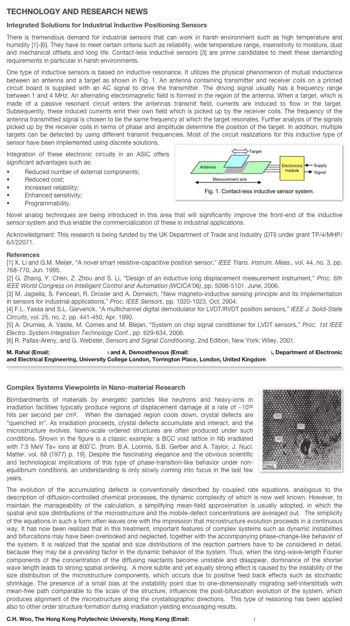 TECHNOLOGY AND RESEARCH NEWS
Integrated Solutions for Industrial Inductive Positioning Sensors 
There is tremendous demand for industrial sensors that can work in harsh environment such as high temperature and humidity [1]-[6]. They have to meet certain criteria such as reliability, wide temperature range, insensitivity to moisture, dust and mechanical offsets and long life. Contact-less inductive sensors [3] are prime candidates to meet these demanding requirements in particular in harsh environments.One type of inductive sensors is based on inductive resonance. It utilizes the physical phenomenon of mutual inductance between an antenna and a target as shown in Fig. 1. An antenna containing transmitter and receiver coils on a printed circuit board is supplied with an AC signal to drive the transmitter. The driving signal usually has a frequency range between 1 and 4 MHz. An alternating electromagnetic field is formed in the region of the antenna. When a target, which is made of a passive resonant circuit enters the antennas transmit field, currents are induced to flow in the target. Subsequently, these induced currents emit their own field which is picked up by the receiver coils. The frequency of the antenna transmitted signal is chosen to be the same frequency at which the target resonates. Further analysis of the signals picked up by the receiver coils in terms of phase and amplitude determine the position of the target. In addition, multiple targets can be detected by using different transmit frequencies. Most of the circuit realizations for this inductive type of sensor have been implemented using discrete solutions.￼
Integration of these electronic circuits in an ASIC offers significant advantages such as:•	Reduced number of external components;•	Reduced cost;•	Increased reliability;•	Enhanced sensitivity;•	Programmability.Novel analog techniques are being introduced in this area that will significantly improve the front-end of the inductive sensor system and thus enable the commercialization of these in industrial applications.
Acknowledgment: This research is being funded by the UK Department of Trade and Industry (DTI) under grant TP/4/MHP/6/I/22071.
References[1] X. Li and G.M. Meijer, “A novel smart resistive-capacitive position sensor,” IEEE Trans. Instrum. Meas., vol. 44, no. 3, pp.768-770, Jun. 1995.[2] G. Zhang, Y. Chen, Z. Zhou and S. Li, “Design of an inductive long displacement measurement instrument,” Proc. 6th IEEE World Congress on Intelligent Control and Automation (WCICA’06), pp. 5098-5101, June, 2006.[3] M. Jagiella, S. Fericean, R. Droxler and A. Dorneich, “New magneto–inductive sensing principle and its implementation in sensors for industrial applications,” Proc. IEEE Sensors, pp. 1020-1023, Oct. 2004.[4] F.L. Yassa and S.L. Garverick, “A multichannel digital demodulator for LVDT/RVDT position sensors,” IEEE J. Solid-State Circuits, vol. 25, no. 2, pp. 441-450, Apr. 1990.[5] A. Drumea, A. Vasile, M. Comes and M. Blejan, “System on chip signal conditioner for LVDT sensors,” Proc. 1st IEEE Electro. System Integration Technology Conf., pp. 629-634, 2006.[6] R. Pallas-Areny, and G. Webster, Sensors and Signal Conditioning, 2nd Edition, New York: Wiley, 2001.
M. Rahal (Email: m.rahal@ee.ucl.ac.uk) and A. Demosthenous (Email: a.demosthenous@ee.ucl.ac.uk), Department of Electronic and Electrical Engineering, University College London, Torrington Place, London, United Kingdom
￼

Complex Systems Viewpoints in Nano-material Research ￼
Bombardments of materials by energetic particles like neutrons and heavy-ions in irradiation facilities typically produce regions of displacement damage at a rate of ~1012 hits per second per cm3.  When the damaged region cools down, crystal defects are “quenched in”. As irradiation proceeds, crystal defects accumulate and interact, and the microstructure evolves. Nano-scale ordered structures are often produced under such conditions. Shown in the figure is a classic example: a BCC void lattice in Nb irradiated with 7.5 MeV Ta+ ions at 800°C. [from: B.A. Loomis, S.B. Gerber and A. Taylor, J. Nucl. Matter. vol. 68 (1977) p. 19]. Despite the fascinating elegance and the obvious scientific and technological implications of this type of phase-transition-like behavior under non-equilibrium conditions, an understanding is only slowly coming into focus in the last few years.The evolution of the accumulating defects is conventionally described by coupled rate equations, analogous to the description of diffusion-controlled chemical processes, the dynamic complexity of which is now well known. However, to maintain the manageability of the calculation, a simplifying mean-field approximation is usually adopted, in which the spatial and size distributions of the microstructure and the mobile-defect concentrations are averaged out.  The simplicity of the equations in such a form often leaves one with the impression that microstructure evolution proceeds in a continuous way. It has now been realized that in this treatment, important features of complex systems such as dynamic instabilities and bifurcations may have been overlooked and neglected, together with the accompanying phase-change-like behavior of the system. It is realized that the spatial and size distributions of the reaction partners have to be considered in detail, because they may be a prevailing factor in the dynamic behavior of the system. Thus, when the long-wave-length Fourier components of the concentration of the diffusing reactants become unstable and disappear, dominance of the shorter wave length leads to strong spatial ordering.  A more subtle and yet equally strong effect is caused by the instability of the size distribution of the microstructure components, which occurs due to positive feed back effects such as stochastic shrinkage. The presence of a small bias at the instability point due to one-dimensionally migrating self-interstitials with mean-free path comparable to the scale of the structure, influences the post-bifurcation evolution of the system, which produces alignment of the microstructure along the crystallographic directions.  This type of reasoning has been applied also to other order structure formation during irradiation yielding encouraging results.
C.H. Woo, The Hong Kong Polytechnic University, Hong Kong (Email: enchwoo@polyu.edu.hk)