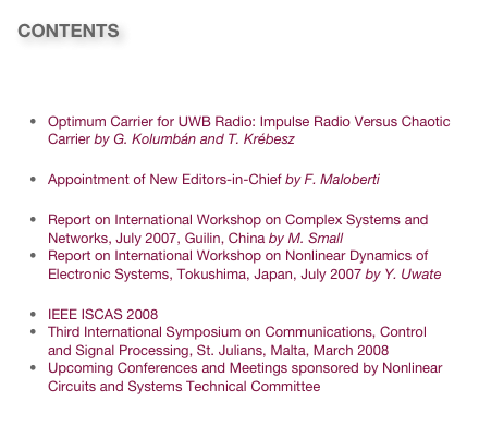 CONTENTS

Message from the President
Technology & Research News
Optimum Carrier for UWB Radio: Impulse Radio Versus Chaotic Carrier by G. Kolumbán and T. Krébesz
Publication News
Appointment of New Editors-in-Chief by F. Maloberti
Workshop News
Report on International Workshop on Complex Systems and Networks, July 2007, Guilin, China by M. Small
Report on International Workshop on Nonlinear Dynamics of Electronic Systems, Tokushima, Japan, July 2007 by Y. Uwate
Invitations
IEEE ISCAS 2008
Third International Symposium on Communications, Control and Signal Processing, St. Julians, Malta, March 2008
Upcoming Conferences and Meetings sponsored by Nonlinear Circuits and Systems Technical Committee
Link to past issues