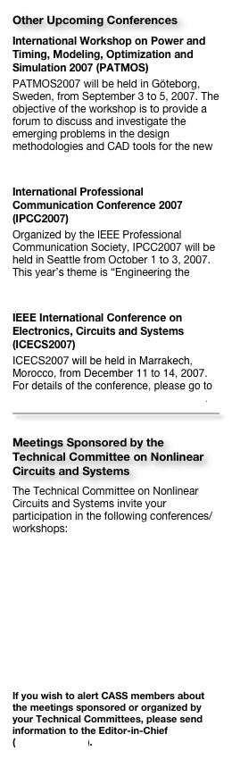 Other Upcoming ConferencesInternational Workshop on Power and Timing, Modeling, Optimization and Simulation 2007 (PATMOS)
PATMOS2007 will be held in Göteborg, Sweden, from September 3 to 5, 2007. The objective of the workshop is to provide a forum to discuss and investigate the emerging problems in the design methodologies and CAD tools for the new generation of IC technologies. [Link to the workshop website]
International Professional Communication Conference 2007 (IPCC2007)
Organized by the IEEE Professional Communication Society, IPCC2007 will be held in Seattle from October 1 to 3, 2007. This year’s theme is “Engineering the Future of Human Communication”. [Link to the conference website]
IEEE International Conference on Electronics, Circuits and Systems (ICECS2007)
ICECS2007 will be held in Marrakech, Morocco, from December 11 to 14, 2007. For details of the conference, please go to http://icecs2007.googlepages.com/home. 
￼

Meetings Sponsored by the Technical Committee on Nonlinear Circuits and SystemsThe Technical Committee on Nonlinear Circuits and Systems invite your participation in the following conferences/workshops:
International IEEE Scientific Conference on Physics and Control, September 2007, Potsdam, Germany 
International Symposium on Nonlinear Theory and its Applications (NOLTA’07), September 2007, Vancouver, Canada


If you wish to alert CASS members about the meetings sponsored or organized by your Technical Committees, please send information to the Editor-in-Chief (cktse@ieee.org).