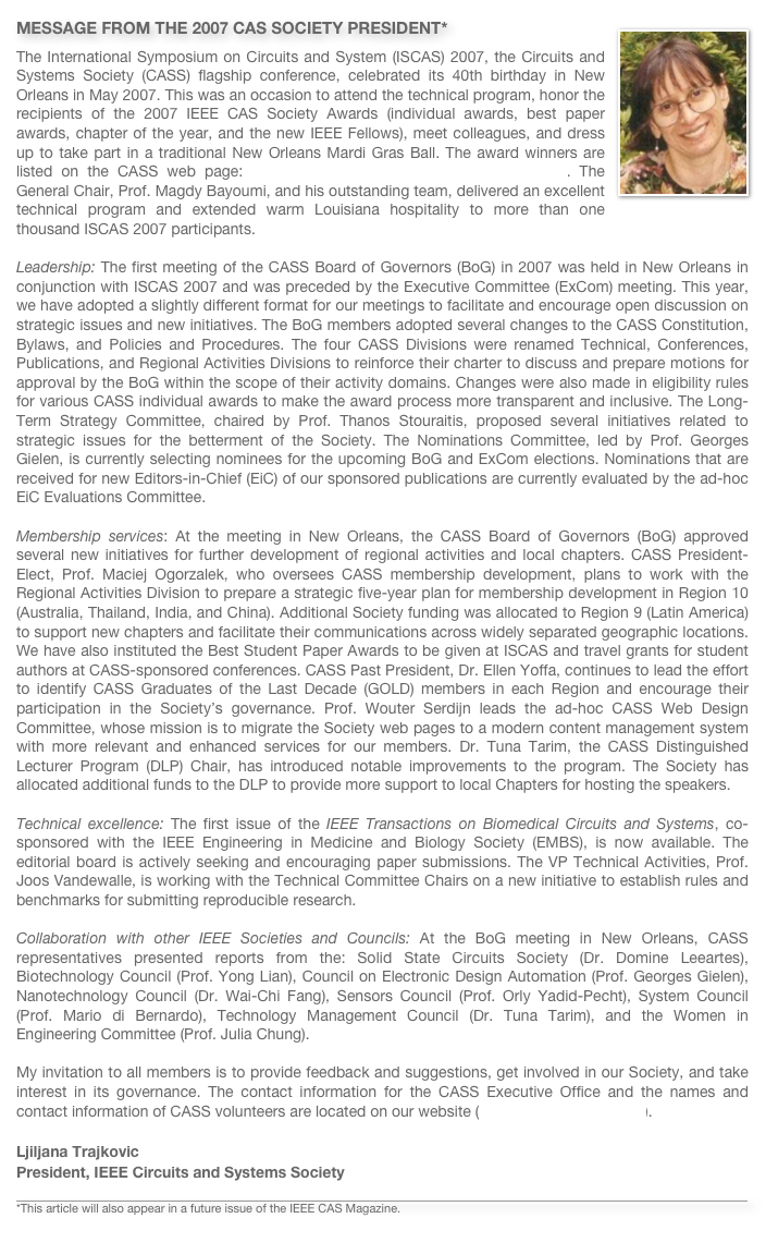 ￼MESSAGE FROM THE 2007 CAS SOCIETY PRESIDENT*
The International Symposium on Circuits and System (ISCAS) 2007, the Circuits and Systems Society (CASS) flagship conference, celebrated its 40th birthday in New Orleans in May 2007. This was an occasion to attend the technical program, honor the recipients of the 2007 IEEE CAS Society Awards (individual awards, best paper awards, chapter of the year, and the new IEEE Fellows), meet colleagues, and dress up to take part in a traditional New Orleans Mardi Gras Ball. The award winners are listed on the CASS web page: http://ewh.ieee.org/soc/icss/2007_Awards.pdf. The General Chair, Prof. Magdy Bayoumi, and his outstanding team, delivered an excellent technical program and extended warm Louisiana hospitality to more than one thousand ISCAS 2007 participants.  Leadership: The first meeting of the CASS Board of Governors (BoG) in 2007 was held in New Orleans in conjunction with ISCAS 2007 and was preceded by the Executive Committee (ExCom) meeting. This year, we have adopted a slightly different format for our meetings to facilitate and encourage open discussion on strategic issues and new initiatives. The BoG members adopted several changes to the CASS Constitution, Bylaws, and Policies and Procedures. The four CASS Divisions were renamed Technical, Conferences, Publications, and Regional Activities Divisions to reinforce their charter to discuss and prepare motions for approval by the BoG within the scope of their activity domains. Changes were also made in eligibility rules for various CASS individual awards to make the award process more transparent and inclusive. The Long-Term Strategy Committee, chaired by Prof. Thanos Stouraitis, proposed several initiatives related to strategic issues for the betterment of the Society. The Nominations Committee, led by Prof. Georges Gielen, is currently selecting nominees for the upcoming BoG and ExCom elections. Nominations that are received for new Editors-in-Chief (EiC) of our sponsored publications are currently evaluated by the ad-hoc EiC Evaluations Committee.  Membership services: At the meeting in New Orleans, the CASS Board of Governors (BoG) approved several new initiatives for further development of regional activities and local chapters. CASS President-Elect, Prof. Maciej Ogorzalek, who oversees CASS membership development, plans to work with the Regional Activities Division to prepare a strategic five-year plan for membership development in Region 10 (Australia, Thailand, India, and China). Additional Society funding was allocated to Region 9 (Latin America) to support new chapters and facilitate their communications across widely separated geographic locations. We have also instituted the Best Student Paper Awards to be given at ISCAS and travel grants for student authors at CASS-sponsored conferences. CASS Past President, Dr. Ellen Yoffa, continues to lead the effort to identify CASS Graduates of the Last Decade (GOLD) members in each Region and encourage their participation in the Society’s governance. Prof. Wouter Serdijn leads the ad-hoc CASS Web Design Committee, whose mission is to migrate the Society web pages to a modern content management system with more relevant and enhanced services for our members. Dr. Tuna Tarim, the CASS Distinguished Lecturer Program (DLP) Chair, has introduced notable improvements to the program. The Society has allocated additional funds to the DLP to provide more support to local Chapters for hosting the speakers.

Technical excellence: The first issue of the IEEE Transactions on Biomedical Circuits and Systems, co-sponsored with the IEEE Engineering in Medicine and Biology Society (EMBS), is now available. The editorial board is actively seeking and encouraging paper submissions. The VP Technical Activities, Prof. Joos Vandewalle, is working with the Technical Committee Chairs on a new initiative to establish rules and benchmarks for submitting reproducible research. 
Collaboration with other IEEE Societies and Councils: At the BoG meeting in New Orleans, CASS representatives presented reports from the: Solid State Circuits Society (Dr. Domine Leeartes), Biotechnology Council (Prof. Yong Lian), Council on Electronic Design Automation (Prof. Georges Gielen), Nanotechnology Council (Dr. Wai-Chi Fang), Sensors Council (Prof. Orly Yadid-Pecht), System Council (Prof. Mario di Bernardo), Technology Management Council (Dr. Tuna Tarim), and the Women in Engineering Committee (Prof. Julia Chung).  My invitation to all members is to provide feedback and suggestions, get involved in our Society, and take interest in its governance. The contact information for the CASS Executive Office and the names and contact information of CASS volunteers are located on our website (http://www.ieee-cas.org).

Ljiljana TrajkovicPresident, IEEE Circuits and Systems Society

￼
*This article will also appear in a future issue of the IEEE CAS Magazine.