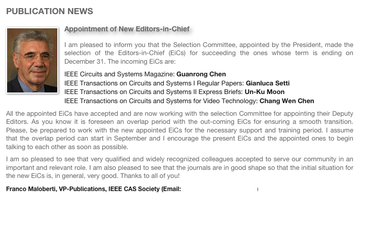 PUBLICATION NEWS
￼Appointment of New Editors-in-ChiefI am pleased to inform you that the Selection Committee, appointed by the President, made the selection of the Editors-in-Chief (EiCs) for succeeding the ones whose term is ending on December 31. The incoming EiCs are:IEEE Circuits and Systems Magazine: Guanrong ChenIEEE Transactions on Circuits and Systems I Regular Papers: Gianluca SettiIEEE Transactions on Circuits and Systems II Express Briefs: Un-Ku MoonIEEE Transactions on Circuits and Systems for Video Technology: Chang Wen ChenAll the appointed EiCs have accepted and are now working with the selection Committee for appointing their Deputy Editors. As you know it is foreseen an overlap period with the out-coming EiCs for ensuring a smooth transition. Please, be prepared to work with the new appointed EiCs for the necessary support and training period. I assume that the overlap period can start in September and I encourage the present EiCs and the appointed ones to begin talking to each other as soon as possible.I am so pleased to see that very qualified and widely recognized colleagues accepted to serve our community in an important and relevant role. I am also pleased to see that the journals are in good shape so that the initial situation for the new EiCs is, in general, very good. Thanks to all of you!Franco Maloberti, VP-Publications, IEEE CAS Society (Email: franco.maloberti@unipv.it)
