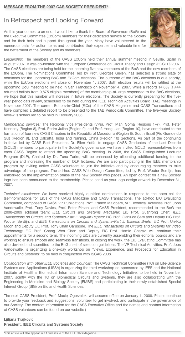 ￼MESSAGE FROM THE 2007 CAS SOCIETY PRESIDENT*

In Retrospect and Looking Forward
As this year comes to an end, I would like to thank the Board of Governors (BoG) and the Executive Committee (ExCom) members for their dedicated service to the Society and for their help and support throughout the year. Many have volunteered to the numerous calls for action items and contributed their expertise and valuable time for the betterment of the Society and its members.
Leadership: The members of the CASS ExCom held their annual summer meeting in Seville, Spain in August 2007. It was co-located with the European Conference on Circuit Theory and Design (ECCTD) 2007. The CASS elections are being held for the incoming five new members of the BoG and the new members of the ExCom. The Nominations Committee, led by Prof. Georges Gielen, has selected a strong slate of nominees for the upcoming BoG and ExCom elections. The outcome of the BoG elections is due shortly, while the ExCom elections will close on November 1, 2007. Both election results will be ratified at the upcoming BoG meeting to be held in San Francisco on November 4, 2007. While a record 14.6% (1,444 returned ballots from 9,875 eligible members) of the membership-at-large responded to the BoG elections, we hope that this number will increase in future elections. The Society is currently preparing for the five-year periodicals review, scheduled to be held during the IEEE Technical Activities Board (TAB) meetings in November 2007. The current Editors-in-Chief (EiCs) of the CASS Magazine and CASS Transactions and have compiled a detailed report to be presented to the TAB Periodicals Committee. The five-year Society review is scheduled to be held in February 2008.
Membership services: The Regional Vice Presidents (VPs), Prof. Mani Soma (Regions 1–7), Prof. Peter Kennedy (Region 8), Prof. Pedro Julian (Region 9), and Prof. Yong Lian (Region 10), have contributed to the formation of four new CASS Chapters in the Republic of Macedonia (Region 8), South Brazil (Rio Grande do Sul) (Region 9), and Calcutta, India and Nanjing, China (Region 10) Sections. As part of the continuing initiative led by CASS Past President, Dr. Ellen Yoffa, to engage CASS Graduates of the Last Decade (GOLD) members to participate in the Society’s governance, we have invited GOLD representatives from each CASS Region to attend the upcoming BoG meeting. In 2008, the CASS Distinguished Lecturer Program (DLP), Chaired by Dr. Tuna Tarim, will be enhanced by allocating additional funding to the program and increasing the number of DLP lectures. We are also participating in the IEEE mentorship program by inviting active CASS volunteers to join the initiative and by encouraging mentees to take advantage of the program. The ad-hoc CASS Web Design Committee, led by Prof. Wouter Serdijn, has embarked on the implementation phase of the new Society web pages. An open contest for a new Society logo has been announced to the membership. Please send us your logo design artwork by December 31, 2007.
Technical excellence: We have received highly qualified nominations in response to the open call for (self)nominations for EiCs of the CASS Magazine and CASS Transactions. The ad-hoc EiC Evaluating Committee, composed of CASS VP Publications Prof. Franco Maloberti, VP Technical Activities Prof. Joos Vandewalle, Prof. Tony Davies, Prof. Peter Pirsch, and CASS President, recommended to the BoG the 2008–2009 editorial team: IEEE Circuits and Systems Magazine: EiC Prof. Guanrong Chen; IEEE Transactions on Circuits and Systems–Part I: Regular Papers: EiC Prof. Gianluca Setti and Deputy EiC Prof. Wouter Serdijn; and IEEE Transactions on Circuits and Systems–Part II: Express Briefs: EiC Prof. Un-Ku Moon and Deputy EiC Prof. Tony Chan Carusone. The IEEE Transactions on Circuits and Systems for Video Technology EiC Prof. Chang Wen Chen and Deputy EiC Prof. Hamid Gharavi will continue their appointments for a second term. The incoming EiCs are currently assembling their editorial boards and are working to ensure smooth and seamless transitions. In closing the work, the EiC Evaluating Committee has also devised and submitted to the BoG a set of selection guidelines. The VP Technical Activities, Prof. Joos Vandewalle, is organizing a one-day workshop on “Views, Experience, and Prospects for Education in Circuits and Systems” to be held in conjunction with ISCAS 2008.
Collaboration with other IEEE Societies and Councils: The CASS Technical Committee (TC) on Life-Science Systems and Applications (LISSA) is organizing the third workshop co-sponsored by IEEE and the National Institute of Health's Biomedical Information Science and Technology Initiative, to be held in November 2007. Jointly with the TC on Biomedical Circuits and Systems, they are also collaborating with the Engineering in Medicine and Biology Society (EMBS) and participating in their newly established Special Interest Group (SIG) on Bio and Health Sciences.
The next CASS President, Prof. Maciej Ogorzalek, will assume office on January 1, 2008. Please continue to provide your feedback and suggestions, volunteer to get involved, and participate in the governance of our Society. The contact information for the CASS Executive Office and the names and contact information of CASS volunteers can be found on our website (http://www.ieee-cas.org).
Ljiljana TrajkovicPresident, IEEE Circuits and Systems Society

￼
*This article will also appear in a future issue of the IEEE CAS Magazine.
