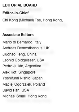 EDITORIAL BOARD
Editor-in-Chief
Chi Kong (Michael) Tse, Hong Kong, cktse@ieee.org

Associate Editors
Mario di Bernardo, Italy
Andreas Demosthenous, UK
Jiuchao Feng, ChinaLeonid Goldgeisser, USAPedro Julián, ArgentinaAlex Kot, SingaporeYoshifumi Nishio, Japan
Maciej Ogorzalek, Poland
David Pan, USAMichael Small, Hong Kong
