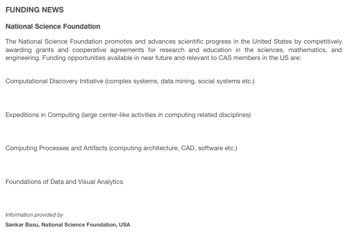 FUNDING NEWS
National Science Foundation
The National Science Foundation promotes and advances scientific progress in the United States by competitively awarding grants and cooperative agreements for research and education in the sciences, mathematics, and engineering. Funding opportunities available in near future and relevant to CAS members in the US are: 

Computational Discovery Initiative (complex systems, data mining, social systems etc.)http://www.nsf.gov/pubs/2007/nsf07603/nsf07603.htm Expeditions in Computing (large center-like activities in computing related disciplines)http://www.nsf.gov/pubs/2007/nsf07592/nsf07592.htm Computing Processes and Artifacts (computing architecture, CAD, software etc.)http://www.nsf.gov/pubs/2007/nsf07587/nsf07587.htm Foundations of Data and Visual Analyticshttp://www.nsf.gov/pubs/2007/nsf07583/nsf07583.htm 
Information provided by 
Sankar Basu, National Science Foundation, USA