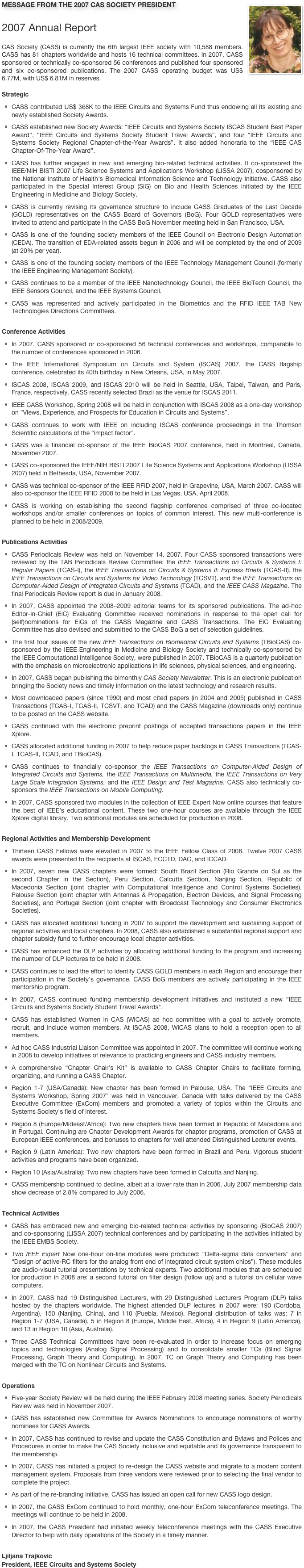 ￼MESSAGE FROM THE 2007 CAS SOCIETY PRESIDENT

2007 Annual Report
CAS Society (CASS) is currently the 6th largest IEEE society with 10,588 members. CASS has 81 chapters worldwide and hosts 16 technical committees. In 2007, CASS sponsored or technically co-sponsored 56 conferences and published four sponsored and six co-sponsored publications. The 2007 CASS operating budget was US$ 6.77M, with US$ 6.81M in reserves.

Strategic
CASS contributed US$ 368K to the IEEE Circuits and Systems Fund thus endowing all its existing and newly established Society Awards. CASS established new Society Awards: “IEEE Circuits and Systems Society ISCAS Student Best Paper Award”, “IEEE Circuits and Systems Society Student Travel Awards”, and four “IEEE Circuits and Systems Society Regional Chapter-of-the-Year Awards”. It also added honoraria to the “IEEE CAS Chapter-Of-The-Year Award”. CASS has further engaged in new and emerging bio-related technical activities. It co-sponsored the IEEE/NIH BISTI 2007 Life Science Systems and Applications Workshop (LISSA 2007), cosponsored by the National Institute of Health's Biomedical Information Science and Technology Initiative. CASS also participated in the Special Interest Group (SiG) on Bio and Health Sciences initiated by the IEEE Engineering in Medicine and Biology Society. CASS is currently revising its governance structure to include CASS Graduates of the Last Decade (GOLD) representatives on the CASS Board of Governors (BoG). Four GOLD representatives were invited to attend and participate in the CASS BoG November meeting held in San Francisco, USA. CASS is one of the founding society members of the IEEE Council on Electronic Design Automation (CEDA). The transition of EDA-related assets begun in 2006 and will be completed by the end of 2009 (at 20% per year). CASS is one of the founding society members of the IEEE Technology Management Council (formerly the IEEE Engineering Management Society). CASS continues to be a member of the IEEE Nanotechnology Council, the IEEE BioTech Council, the IEEE Sensors Council, and the IEEE Systems Council.  CASS was represented and actively participated in the Biometrics and the RFID IEEE TAB New Technologies Directions Committees.

Conference Activities
In 2007, CASS sponsored or co-sponsored 56 technical conferences and workshops, comparable to the number of conferences sponsored in 2006. The IEEE International Symposium on Circuits and System (ISCAS) 2007, the CASS flagship conference, celebrated its 40th birthday in New Orleans, USA, in May 2007. ISCAS 2008, ISCAS 2009, and ISCAS 2010 will be held in Seattle, USA, Taipei, Taiwan, and Paris, France, respectively. CASS recently selected Brazil as the venue for ISCAS 2011. IEEE CASS Workshop, Spring 2008 will be held in conjunction with ISCAS 2008 as a one-day workshop on “Views, Experience, and Prospects for Education in Circuits and Systems”. CASS continues to work with IEEE on including ISCAS conference proceedings in the Thomson Scientific calculations of the “impact factor”. CASS was a financial co-sponsor of the IEEE BioCAS 2007 conference, held in Montreal, Canada, November 2007. CASS co-sponsored the IEEE/NIH BISTI 2007 Life Science Systems and Applications Workshop (LISSA 2007) held in Bethesda, USA, November 2007. CASS was technical co-sponsor of the IEEE RFID 2007, held in Grapevine, USA, March 2007. CASS will also co-sponsor the IEEE RFID 2008 to be held in Las Vegas, USA, April 2008. CASS is working on establishing the second flagship conference comprised of three co-located workshops and/or smaller conferences on topics of common interest. This new multi-conference is planned to be held in 2008/2009. 

Publications Activities CASS Periodicals Review was held on November 14, 2007. Four CASS sponsored transactions were reviewed by the TAB Periodicals Review Committee: the IEEE Transactions on Circuits & Systems I: Regular Papers (TCAS-I), the IEEE Transactions on Circuits & Systems II: Express Briefs (TCAS-II), the IEEE Transactions on Circuits and Systems for Video Technology (TCSVT), and the IEEE Transactions on Computer-Aided Design of Integrated Circuits and Systems (TCAD), and the IEEE CASS Magazine. The final Periodicals Review report is due in January 2008. In 2007, CASS appointed the 2008–2009 editorial teams for its sponsored publications. The ad-hoc Editor-in-Chief (EiC) Evaluating Committee received nominations in response to the open call for (self)nominations for EiCs of the CASS Magazine and CASS Transactions. The EiC Evaluating Committee has also devised and submitted to the CASS BoG a set of selection guidelines.
The first four issues of the new IEEE Transactions on Biomedical Circuits and Systems (TBioCAS) co-sponsored by the IEEE Engineering in Medicine and Biology Society and technically co-sponsored by the IEEE Computational Intelligence Society, were published in 2007. TBioCAS is a quarterly publication with the emphasis on microelectronic applications in life sciences, physical sciences, and engineering. In 2007, CASS began publishing the bimonthly CAS Society Newsletter. This is an electronic publication bringing the Society news and timely information on the latest technology and research results. Most downloaded papers (since 1990) and most cited papers (in 2004 and 2005) published in CASS Transactions (TCAS-I, TCAS-II, TCSVT, and TCAD) and the CASS Magazine (downloads only) continue to be posted on the CASS website. CASS continued with the electronic preprint postings of accepted transactions papers in the IEEE Xplore. CASS allocated additional funding in 2007 to help reduce paper backlogs in CASS Transactions (TCAS-I, TCAS-II, TCAD, and TBioCAS). CASS continues to financially co-sponsor the IEEE Transactions on Computer-Aided Design of Integrated Circuits and Systems, the IEEE Transactions on Multimedia, the IEEE Transactions on Very Large Scale Integration Systems, and the IEEE Design and Test Magazine. CASS also technically co-sponsors the IEEE Transactions on Mobile Computing. In 2007, CASS sponsored two modules in the collection of IEEE Expert Now online courses that feature the best of IEEE's educational content. These two one-hour courses are available through the IEEE Xplore digital library. Two additional modules are scheduled for production in 2008. 

Regional Activities and Membership Development Thirteen CASS Fellows were elevated in 2007 to the IEEE Fellow Class of 2008. Twelve 2007 CASS awards were presented to the recipients at ISCAS, ECCTD, DAC, and ICCAD. In 2007, seven new CASS chapters were formed: South Brazil Section (Rio Grande do Sul as the second Chapter in the Section), Peru Section, Calcutta Section, Nanjing Section, Republic of Macedonia Section (joint chapter with Computational Intelligence and Control Systems Societies), Palouse Section (joint chapter with Antennas & Propagation, Electron Devices, and Signal Processing Societies), and Portugal Section (joint chapter with Broadcast Technology and Consumer Electronics Societies). CASS has allocated additional funding in 2007 to support the development and sustaining support of regional activities and local chapters. In 2008, CASS also established a substantial regional support and chapter subsidy fund to further encourage local chapter activities.
CASS has enhanced the DLP activities by allocating additional funding to the program and increasing the number of DLP lectures to be held in 2008. CASS continues to lead the effort to identify CASS GOLD members in each Region and encourage their participation in the Society’s governance. CASS BoG members are actively participating in the IEEE mentorship program. In 2007, CASS continued funding membership development initiatives and instituted a new “IEEE Circuits and Systems Society Student Travel Awards". CASS has established Women in CAS (WiCAS) ad hoc committee with a goal to actively promote, recruit, and include women members. At ISCAS 2008, WiCAS plans to hold a reception open to all members. Ad hoc CASS Industrial Liaison Committee was appointed in 2007. The committee will continue working in 2008 to develop initiatives of relevance to practicing engineers and CASS industry members. A comprehensive “Chapter Chair’s Kit” is available to CASS Chapter Chairs to facilitate forming, organizing, and running a CASS Chapter. Region 1-7 (USA/Canada): New chapter has been formed in Palouse, USA. The “IEEE Circuits and Systems Workshop, Spring 2007” was held in Vancouver, Canada with talks delivered by the CASS Executive Committee (ExCom) members and promoted a variety of topics within the Circuits and Systems Society's field of interest.  Region 8 (Europe/Mideast/Africa): Two new chapters have been formed in Republic of Macedonia and in Portugal. Continuing are Chapter Development Awards for chapter programs, promotion of CASS at European IEEE conferences, and bonuses to chapters for well attended Distinguished Lecturer events.
Region 9 (Latin America): Two new chapters have been formed in Brazil and Peru. Vigorous student activities and programs have been organized. Region 10 (Asia/Australia): Two new chapters have been formed in Calcutta and Nanjing.  CASS membership continued to decline, albeit at a lower rate than in 2006. July 2007 membership data show decrease of 2.8% compared to July 2006. 

Technical Activities CASS has embraced new and emerging bio-related technical activities by sponsoring (BioCAS 2007) and co-sponsoring (LISSA 2007) technical conferences and by participating in the activities initiated by the IEEE EMBS Society. Two IEEE Expert Now one-hour on-line modules were produced: “Delta-sigma data converters” and “Design of active-RC filters for the analog front end of integrated circuit system chips”). These modules are audio-visual tutorial presentations by technical experts. Two additional modules that are scheduled for production in 2008 are: a second tutorial on filter design (follow up) and a tutorial on cellular wave computers. In 2007, CASS had 19 Distinguished Lecturers, with 29 Distinguished Lecturers Program (DLP) talks hosted by the chapters worldwide. The highest attended DLP lectures in 2007 were: 190 (Cordoba, Argentina), 150 (Nanjing, China), and 110 (Puebla, Mexico). Regional distribution of talks was: 7 in Region 1-7 (USA, Canada), 5 in Region 8 (Europe, Middle East, Africa), 4 in Region 9 (Latin America), and 13 in Region 10 (Asia, Australia).  Three CASS Technical Committees have been re-evaluated in order to increase focus on emerging topics and technologies (Analog Signal Processing) and to consolidate smaller TCs (Blind Signal Processing, Graph Theory and Computing). In 2007, TC on Graph Theory and Computing has been merged with the TC on Nonlinear Circuits and Systems.

Operations Five-year Society Review will be held during the IEEE February 2008 meeting series. Society Periodicals Review was held in November 2007. CASS has established new Committee for Awards Nominations to encourage nominations of worthy nominees for CASS Awards. In 2007, CASS has continued to revise and update the CASS Constitution and Bylaws and Polices and Procedures in order to make the CAS Society inclusive and equitable and its governance transparent to the membership. In 2007, CASS has initiated a project to re-design the CASS website and migrate to a modern content management system. Proposals from three vendors were reviewed prior to selecting the final vendor to complete the project. As part of the re-branding initiative, CASS has issued an open call for new CASS logo design.  In 2007, the CASS ExCom continued to hold monthly, one-hour ExCom teleconference meetings. The meetings will continue to be held in 2008. In 2007, the CASS President had initiated weekly teleconference meetings with the CASS Executive Director to help with daily operations of the Society in a timely manner.

Ljiljana TrajkovicPresident, IEEE Circuits and Systems Society
