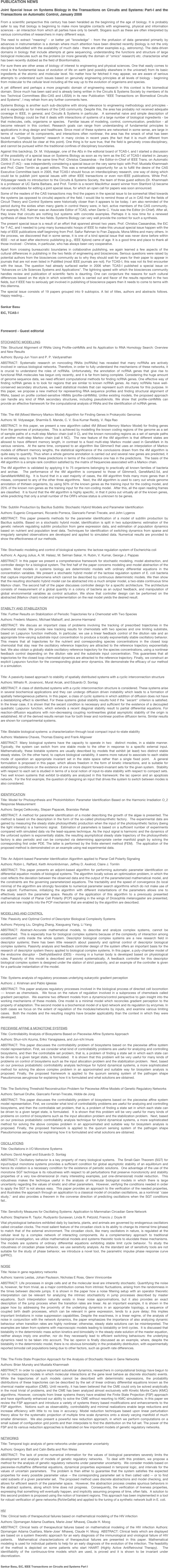 PUBLICATION NEWS
Joint Special Issue on Systems Biology in the Transactions on Circuits and Systems: Part-I and the Transactions on Automatic Control, January 2008
From a scientific perspective this century has been heralded as the beginning of the age of biology. It is probably safer to say that biology is beginning to make more tangible contacts with engineering, physical and information sciences - an interaction from which all parties have only to benefit. Slogans such as these are often interpreted by various communities of researchers in many different ways.The need to extract "meaning" - or better yet "knowledge" - from the profusion of data generated primarily by advances in instrumentation is a domain where much attention have been directed recently (biology is not the only discipline befuddled with the availability of much data - there are other examples e.g., astronomy). The data-driven domains in biology that include attempts at gene sequencing, understanding the functions and structure of large biological molecules such as the proteins (or more generally the domain of "omics" research) etc. characterize what has been recently dubbed as the field of Bioinformatics.For sure there are other areas of biology of interest to engineering and physical sciences. One that easily comes to mind is the fundamental issue of evolution of life on earth (and possibly elsewhere in the universe!) from its basic ingredients at the atomic and molecular level. No matter how far fetched it may appear, we are aware of serious attempts to understand such issues based on genuinely engineering principles at all levels of biology - beginning from molecular to the cellular level including all the way up to the evolution of organisms and species.A yet different and perhaps a more pragmatic domain of engineering research in this context is the biomedical domain. Since much has been said and is already being written in the Circuits & Systems Society by members of its two Technical Committees (Bio-CAS and LISSA) in its new Publication "IEEE Transactions on Biomedical Circuits and Systems", I may refrain from any further comments here.Systems Biology is another such sub-discipline with strong relevance to engineering methodology and principles - and is especially so for members of the CAS community. Despite this, the area has probably not received adequate coverage in IEEE, in general, and Circuits & Systems in particular.  A somewhat naive and simple description of Systems Biology could be that it deals with interactions of systems of a large number of biological ingredients - be that molecules, cells, organisms or species.  Familiar issues of modeling, control, communication, prediction - all become relevant in this context. Research goals can range from understanding of fundamental principles to applications in drug design and healthcare. Since most of these systems are networked in some sense, are large in terms of number of its components, and interactions often nonlinear, the area has the smack of what has been touted as "Complex Systems" research in many circles in recent years (the fact that it is much different from Bioinformatics should be clear at this point). One thing is for sure true, that the field is genuinely cross-disciplinary, and cannot be pursued within the traditional confines of disciplinary boundaries.Against this backdrop, Dr. M. Vidyasagar, one of the AEs in the editorial board of TCAS-I, and I started a discussion of the possibility of a special issue on Systems Biology as soon as my term as the EiC of TCAS-I started in January 2006. It turns out that at the same time Prof. Christos Cassandras - the Editor-in-Chief of IEEE Trans. on Automatic Control (T-AC) - was independently considering a special issue on the very same topic with Prof. Mustafa Khammash and Prof. Claire Tomlin as guest editors. This was a remarkable opportunity for us to fulfill the desire of the CAS Executive Committee back in 2005, that TCAS-I should focus on interdisciplinary research, one way of doing which could be to publish joint special issues with other IEEE transactions or even non-IEEE publications. While Prof. Vidyasagar needs no introduction to the Circuits & Systems Society, the team of three guest editors (Dr. Khammash is a professor at UC Santa Barbara, and Prof. Tomlin is a recent MacArthur award winner from Stanford U) became natural candidates for editing a joint special issue, for which an open call for papers was soon announced.Some of the readers of the CAS transactions may find the papers in the special issue to be somewhat tilted towards the systems (as opposed to circuits) aspects of the field. I would like to remind those of us in CAS that the fields of Circuit Theory and Control Systems were historically closer than it appears to be today. I am also reminded of the period during the sixties when many giants in control theory were, in fact, active members of the CAS community. For example, R.E. Kalman was an Associate Editor of TCAS, when Dante C. Youla was the Editor (in-Chief). After all, they knew that circuits are nothing but systems with concrete examples. Perhaps it is now time for a renewed synthesis of ideas from the two fields. Systems Biology can very well provide the context for such a synthesis.The present special issue is a result of an effort that spanned almost two years. Prof. Christos Cassandras, the EiC for T-AC, and I needed to jump many bureaucratic hoops of IEEE to make this unusual special issue happen with the help of IEEE publications staff beginning from Prof. Saifur Rahman to Fran Zappula, Mona Mittra and many others. In the process, we discovered that in some sense, it is one of a kind special issue that was never done before within IEEE - not at least after electronic publishing (e.g., IEEE Xplore) came of age. It is a good time and place to thank all those involved - Christos, in particular, who has always been very cooperative.Apart from crossing bureaucratic boundaries in collaborative publishing, we again learned a few aspects of the cultural differences in publishing in the two fields of engineering and biosciences. Serious questions were raised by potential authors from the biosciences community as to why they should wait for years for their paper to appear in journals that are not even listed in PubMed (most IEEE journals are not). For TCAS-I, this was not its first encounter with the issue. The question had already surfaced earlier in 2006 when TCAS-I published a special issue on "Advances on Life Sciences Systems and Applications". The lightning speed with which the biosciences community handles review and publication of scientific facts is daunting. One can conjecture the reasons for such cultural differences based on the style in which scientific work is carried out and flavor of the results reported in the two fields, but if IEEE has to seriously get involved in publishing of bioscience papers then it needs to come to terms with this dilemma.The special issue consists of 19 papers grouped into 9 subtopics. A list of titles, authors and abstracts follows. Happy reading...Sankar BasuEiC, TCAS-I

Foreword - Guest editorial
STOCHASTIC MODELLINGTitle: Structural Alignment of RNAs Using Profile-csHMMs and Its Application to RNA Homology Search: Overview and New ResultsAuthors: Byung-Jun Yoon and P. P. VaidyanathanABSTRACT: Systematic research on noncoding RNAs (ncRNAs) has revealed that many ncRNAs are actively involved in various biological networks. Therefore, in order to fully understand the mechanisms of these networks, it is crucial to understand the roles of ncRNAs. Unfortunately, the annotation of ncRNA genes that give rise to functional RNA molecules has begun only recently, and it is far from being complete. Considering the huge amount of genome sequence data, we need efficient computational methods for finding ncRNA genes. One effective way of finding ncRNA genes is to look for regions that are similar to known ncRNA genes. As many ncRNAs have well-conserved secondary structures, we need statistical models that can represent such structures for this purpose. In this paper, we propose a new method for representing RNA sequence profiles and finding structural alignment of RNAs, based on profile context-sensitive HMMs (profile-csHMMs). Unlike existing models, the proposed approach can handle any kind of RNA secondary structures, including pseudoknots. We show that profile-csHMMs can provide an effective framework for the computational analysis of RNAs and the identification of ncRNA genes.Title: The 4M (Mixed Memory Markov Model) Algorithm for Finding Genes in Prokaryotic GenomesAuthors: M. Vidyasagar, Sharmila S. Mande, C. V. Siva Kumar Reddy, V. Raja RaoABSTRACT: In this paper, we present a new algorithm called 4M (Mixed Memory Markov Model) for finding genes from the genomes of prokaryotes.  This is achieved by modelling the known coding regions of the genome as a set of sample paths of a multi-step Markov chain (call it C), and the known noncoding regions as a set of sample paths of another multi-step Markov chain (call it NC).  The new feature of the 4M algorithm is that different states are allowed to have different memory length, in contrast to a fixed multi-step Markov model used in GeneMark in its various versions.  At the same time, compared to an algorithm like Glimmer3 that uses an interpolation of Markov models of different memory lengths, the statistical significance of the conclusions drawn from the 4M algorithm is quite easy to quantify. Thus when a whole genome annotation is carried out and several new genes are predicted, it is extremely easy to rank these predictions in terms of the confidence one has in the predictions.  The basis of the 4M algorithm is a simple rank condition satisfied by the matrix of frequencies associated with a Markov chain.The 4M algorithm is validated by applying it to 75 organisms belonging to practically all known families of bacteria and archae.  The performance of the 4M algorithm is compared to those of Glimmer3, GeneMark2.5d, and GeneMarkHMM2.6g.  It is found that in a vast majority of cases, the 4M algorithm finds many more genes than it misses, compared to any of the other three algorithms.  Next, the 4M algorithm is used to carry out whole genome annotation of thirteen organisms, by using 50% of the known genes as the training input for the coding model, and 20% of the known non-genes as the training input for the non-coding model.  After this, all the open reading frames are classified.  It is found that the 4M algorithm is highly specific, in that it picks out virtually all of the known genes, while predicting that only a small number of the ORFs whose status is unknown to be genes.
Title: Subtilin Production by Bacillus Subtilis: Stochastic Hybrid Models and Parameter IdentificationAuthors: Eugenio Cinquemani, Riccardo Porreca, Giancarlo Ferrari-Trecate, and John LygerosABSTRACT: This paper presents methods for the parameter identification of a model of subtilin production by Bacillus subtilis. Based on a stochastic hybrid model, identification is split in two subproblems: estimation of the genetic network regulating subtilin production from gene expression data, and estimation of population dynamics based on nutrient and population level data. Techniques for identification of switching dynamics from sparse and irregularly sampled observations are developed and applied to simulated data. Numerical results are provided to show the effectiveness of our methods.Title: Stochastic modeling and control of biological systems: the lactose regulation system of Escherichia coliAuthors: A. Agung Julius, A. M. Halasz, M. Selman Sakar, H. Rubin, V. Kumar, George J. PappasABSTRACT: In this paper we present a comprehensive framework for stochastic modeling, model abstraction, and controller design for a biological system. The first half of the paper concerns modeling and model abstraction of the system. Most models in systems biology are deterministic models with ordinary differential equations in the concentration variables. We present a stochastic hybrid model of the lactose regulation system of E. coli bacteria that capture important phenomena which cannot be described by continuous deterministic models. We then show that the resulting stochastic hybrid model can be abstracted into a much simpler model, a two-state continuous time Markov chain. The second half of the paper discusses controller design for a specific architecture. The architecture consists of measurement of a global quantity in a colony of bacteria as an output feedback, and manipulation of global environmental variables as control actuation. We show that controller design can be performed on the abstracted (Markov chain) model and implementation on the real model yields the desired result.STABILTY AND STABILIZATIONTitle: Further Results on Stabilization of Periodic Trajectories for a Chemostat with Two SpeciesAuthors: Frederic Mazenc, Michael Malisoff, and Jerome HarmandABSTRACT: We discuss an important class of problems involving the tracking of prescribed trajectories in the chemostat model. We provide new tracking results for chemostats with two species and one limiting substrate, based on Lyapunov function methods. In particular, we use a linear feedback control of the dilution rate and an appropriate time-varying substrate input concentration to produce a locally exponentially stable oscillatory behavior.  This means that all trajectories for the nutrient and corresponding species concentrations in the closed loop chemostat that stay near the oscillatory reference trajectory are attracted to the reference trajectory exponentially fast. We also obtain a globally stable oscillatory reference trajectory for the species concentrations, using a nonlinear feedback control depending on the dilution rate and the substrate input concentration. This guarantees that all trajectories for the closed loop chemostat dynamics are attracted to the reference trajectory. Finally, we construct an explicit Lyapunov function for the corresponding global error dynamics. We demonstrate the efficacy of our method in a simulation.Title: A passivity-based approach to stability of spatially distributed systems with a cyclic interconnection structureAuthors: Mihailo R. Jovanovic, Murat Arcak, and Eduardo D. SontagABSTRACT: A class of distributed systems with a cyclic interconnection structure is considered. These systems arise in several biochemical applications and they can undergo diffusion driven instability which leads to a formation of spatially heterogeneous patterns. In this paper, a class of cyclic systems in which addition of diffusion does not have a destabilizing effect is identified. For these systems global stability results hold if the ``secant'' criterion is satisfied. In the linear case, it is shown that the secant condition is necessary and sufficient for the existence of a decoupled quadratic Lyapunov function, which extends a recent diagonal stability result to partial differential equations. For reaction-diffusion equations with non-decreasing coupling nonlinearities global asymptotic stability of the origin is established. All of the derived results remain true for both linear and nonlinear positive diffusion terms. Similar results are shown for compartmental systems.Title: Bistable biological systems: a characterization through local compact input-to-state stabilityAuthors: Madalena Chaves, Thomas Eissing and Frank AllgowerABSTRACT: Many biological systems have the capacity to operate in two  distinct modes, in a stable manner. Typically, the system can switch from one stable mode to the other in response to a specific external input.  Mathematically, these bistable systems are usually described by models that exhibit (at least) two distinct stable steady states. On the other hand, to capture biological variability, it seems more natural to associate to each stable mode of operation an appropriate invariant set in the state space rather than a single fixed point.  A general formulation is proposed in this paper, which allows freedom in the form of kinetic interactions, and is suitable for establishing conditions on the existence of one or more disjoint forward-invariant sets for the given system.  Stability with respect to each set is studied in terms of a local notion of input-to-state stability with respect to compact sets.  Two well known systems that exhibit bi-stability are analyzed in this framework: the lac operon and an apoptosis network.  For the first example, the question of designing an input that drives the system to switch between modes is also considered.IDENTIFICATIONTitle: Model for Photosynthesis and Photoinhibition: Parameter Identification Based on the Harmonic Irradiation O_2 Response MeasurementAuthors: Sergej Celikovsky, Stepan Papacek, Branislav RehakABSTRACT: A method for parameter identification of a model describing the growth of the algae is presented. The method is based on the description in the form of the so-called photosynthetic factory.  The experimental data are gained by measuring the steady state photosynthetic production when the input of the photosynthetic factory (being the light intensity) is a harmonic signal.  Estimation of parameters is based on a sufficient number of experiments compared with simulated data via the least-squares technique. As the input signal is harmonic and the dynamics of the unforced system is exponentially stable, the resulting asymptotical steady state trajectory of the photosynthetic factory is also periodic and can be computed via determining appropriate center manifold graph by solving the corresponding first order PDE. The latter is performed by the finite element method (FEM).  The application of the proposed method is demonstrated on an example using real experimental data.
Title: An Adjoint-based Parameter Identification Algorithm applied to Planar Cell Polarity SignalingAuthors: Robin L. Raffard, Keith Amonlirdviman, Jeffrey D. Axelrod, Claire J. TomlinABSTRACT: This paper presents an adjoint-based algorithm for performing automatic parameter identification on differential equation models of biological systems. The algorithm locally solves an optimization problem, in which the cost reflects the deviation between the observed data and the output of the parameterized mathematical model, and the constraints are the governing parameterized equations. The tractability and the speed of convergence (to local minima) of the algorithm are strongly favorable to numerical parameter search algorithms which do not make use of the adjoint. Furthermore, initializing the algorithm with different instantiations of the parameters allows one to effectively search the parameter space. Results of the application of this algorithm to a previously presented mathematical model of Planar Cell Polarity (PCP) signaling in the wings of Drosophila melanogaster are presented, and some new insights into the PCP mechanism that are enabled by the algorithm are described.MODELLING AND CONTROLTitle: Passivity and Optimal Control of Descriptor Biological Complexity SystemsAuthors: Peiyong Liu, Qingling Zhang, Xiaoguang Yang, Li YangABSTRACT: Abstract-Accurate mathematical models, to describe and analyze complex systems, cannot be established.  This is especially true for biological complex systems because of the complexity of interaction among constituent units inside the whole system. Descriptor biological complex systems are a new research field in descriptor systems; there has been little research about passivity and optimal control of descriptor biological complex systems. Passivity analysis and feedback controller design of the system offers an important basis for the research of descriptor system theory applied to biological complex systems. In this paper, a poly-chamber model of the endocrine disruptor - Diethylstibestrol (DES) - moving in a human body is developed based on physiological rules. Passivity of this model is described and proved systematically. A feedback controller for this descriptor biological complex system is designed under the station of strict passivity, and an example of the controller is given for a particular instantiation of the model.Title: Systems analysis of regulatory processes underlying eukaryotic gradient perceptionAuthors: J. Krishnan and Pablo IglesiasABSTRACT: This paper analyzes regulatory processes involved in the biological process of directed cell locomotion --- known as chemotaxis.  We focus on the nature of regulation involved in a subprocess of chemotaxis called gradient perception.  We examine two different models from a dynamics/control perspective to gain insight into the working mechanisms of these models. One model is a minimal model which reconciles gradient perception to the property of adaptation. The second model is a biochemical model of a lipid network and its regulation by enzymes. In both cases we focus on the extent of regulation of the modules/networks by inputs, and examine various limiting cases.  Both the models and the resulting insights have broader applicability than the context in which they were developed.
PIECEWISE AFFINE & MONOTONE SYSTEMSTitle: Controllability Analysis of Biosystems Based on Piecewise Affine Systems ApproachAuthors: Shun-ichi Azuma, Eriko Yanagisawa, and Jun-ichi ImuraABSTRACT: This paper discusses the controllability problem of biosystems based on the piecewise affine system model representation. First, we consider what kind of controllability problems are useful for analyzing and controlling biosystems, and then the controllable set problem, that is, a problem of finding a state set in which each state can be driven to a given target state, is formulated.  It is shown that this problem will be very useful for many kinds of problems on control of biosystems such as the input allocation problem and the stabilization problem.  Next, based on our previous probabilistic controllability analysis technique for hybrid dynamical systems, a more sophisticated method for solving the above complex problem in an approximated and suitable way for biosystem analysis is proposed. Finally, the proposed framework is applied to the quorum sensing system of the pathogen shape Pseudomonas aeruginosa for explaining how it is formulated and what solutions are obtained.
Title: The Switching Threshold Reconstruction Problem for Piecewise Affine Models of Genetic Regulatory NetworksAuthors: Samuel Drulhe, Giancarlo Ferrari-Trecate, Hidde de JongABSTRACT: This paper discusses the controllability problem of biosystems based on the piecewise affine system model representation. First, we consider what kind of controllability problems are useful for analyzing and controlling biosystems, and then the controllable set problem, that is, a problem of finding a state set in which each state can be driven to a given target state, is formulated.  It is shown that this problem will be very useful for many kinds of problems on control of biosystems such as the input allocation problem and the stabilization problem.  Next, based on our previous probabilistic controllability analysis technique for hybrid dynamical systems, a more sophisticated method for solving the above complex problem in an approximated and suitable way for biosystem analysis is proposed. Finally, the proposed framework is applied to the quorum sensing system of the pathogen shape Pseudomonas aeruginosa for explaining how it is formulated and what solutions are obtained.
OSCILLATIONSTitle: Oscillations in I/O Monotone SystemsAuthors: David Angeli and Eduardo D. SontagABSTRACT: Oscillatory behavior is a key property of many biological systems.  The Small-Gain Theorem (SGT) for input/output monotone systems provides a sufficient condition for global asymptotic stability of an equilibrium and hence its violation is a necessary condition for the existence of periodic solutions.  One advantage of the use of the monotone SGT technique is its robustness with respect to all perturbations that preserve monotonicity and stability properties of a very low-dimensional (in many interesting examples, just one-dimensional) model reduction.  This robustness makes the technique useful in the analysis of molecular biological models in which there is large uncertainty regarding the values of kinetic and other parameters.  However, verifying the conditions needed in order to apply the SGT is not always easy.  This paper provides an approach to the verification of the needed properties, and illustrates the approach through an application to a classical model of circadian oscillations, as a nontrivial ``case study,'' and also provides a theorem in the converse direction of predicting oscillations when the SGT conditions fail..
Title: Sensitivity Measures for Oscillating Systems: Application to Mammalian Circadian Gene NetworkAuthors: Stephanie R. Taylor, Rudiyanto Gunawan, Linda R. Petzold, Francis J. Doyle IIIVital physiological behaviors exhibited daily by bacteria, plants, and animals are governed by endogenous oscillators called circadian clocks. The most salient feature of the circadian clock is its ability to change its internal time (phase) to match that of the external environment. The circadian clock, like many oscillators in nature, is regulated at the cellular level by a complex network of interacting components. As a complementary approach to traditional biological investigation, we utilize mathematical models and systems theoretic tools to elucidate these mechanisms. The models are systems of ordinary differential equations exhibiting stable limit cycle behavior. To study the robustness of circadian phase behavior, we use sensitivity analysis. As the standard set of sensitivity tools are not suitable for the study of phase behavior, we introduce a novel tool, the parametric impulse phase response curve (pIPRC).NOISETitle: Noise in gene regulatory networksAuthors: Ioannis Lestas, Johan Paulsson, Nicholas E Ross, Glenn VinnicombeABSTRACT: Life processes in single cells and at the molecular level are inherently stochastic. Quantifying the noise is, however, far from trivial, as a major contribution comes from intrinsic fluctuations, arising from the randomness in the times between discrete jumps. It is shown in the paper how a noise filtering setup with an operator theoretic interpretation can be relevant for analyzing the intrinsic stochasticity in jump processes described by master equations. Such interpretation naturally exists in linear noise approximations, but it also provides an exact description of the jump process when the transition rates are linear. As an important example, it is shown in the paper how by addressing the proximity of the underlying dynamics in an appropriate topology, a sequence of coupled birth death processes, which can be relevant in gene expression, tends to a pure delay; this implies important limitations in noise suppression capabilities. Despite the exactness, in a linear regime, of the analysis of noise in conjunction with the network dynamics, the paper emphasizes the importance of also analyzing dynamic behaviour when transition rates are highly nonlinear; otherwise, steady state solutions can be misinterpreted. The examples are taken from systems with macroscopic models leading to bistability or limit cycles.  It is discussed that bistability in the deterministic mass action kinetics and bimodality in the steady state solution of the master equation, neither always imply one another, nor do they necessarily lead to efficient switching behaviours: the underlying dynamics need to be taken into account. The lac operon is finally discussed as an example, where, despite the bistability in the deterministic model, there is no obvious bimodality in the probability distribution, with experimentally reported bimodal cell populations being due to other factors, such as growth rate differences.Title: The Finite State Projection Approach for the Analysis of Stochastic Noise in Gene NetworksAuthors: Brian Munsky and Mustafa KhammashABSTRACT: In order to capture important subcellular dynamics, researchers in computational biology have begun to turn to mesoscopic models in which molecular interactions at the gene level behave as discrete stochastic events. While the trajectories of such models cannot be described with deterministic expressions, the probability distributions of these trajectories can be described by the set of linear ordinary differential equations known as the chemical master equation (CME). Until recently, it has been believed that the CME could only be solved analytically in the most trivial of problems, and the CME has been analyzed almost exclusively with Kinetic Monte Carlo (KMC) algorithms. However, concepts from linear systems theory have enabled the Finite State Projection (FSP) approach and have significantly enhanced our ability to solve the CME without resorting to KMC simulations. In this paper we review the FSP approach and introduce a variety of systems theory based modifications and enhancements to the FSP algorithm.  Notions such as observability, controllability and minimal realizations enable large reductions and increase efficiency with little to no loss in accuracy. Model reduction techniques based upon linear perturbation theory allow for the systematic projection of multiple time scale dynamics onto a slowly varying manifold of much smaller dimension.  We also present a powerful new reduction approach, in which we perform computations on a small subset of configuration grid points and then interpolate to find the distribution on the full set. The power of the FSP and its various reduction approaches is illustrated on few important models of genetic regulatory networks.
NETWORKSTitle: Temporal logic analysis of gene networks under parameter uncertaintyAuthors: Gregory Batt and Calin Belta and Ron WeissABSTRACT: The lack of precise numerical information for the values of biological parameters severely limits the development and analysis of models of genetic regulatory networks.  To deal with this problem, we propose a method for the analysis of genetic regulatory networks under parameter uncertainty.  We consider models based on piecewise-multiaffine differential equations, dynamical properties expressed in temporal logic, and intervals for the values of uncertain parameters.  The problem is then either to guarantee that the system satisfies the expected properties for every possible parameter value -- the corresponding parameter set is then called valid -- or to find valid subsets of a given parameter set.  The proposed method uses discrete abstractions and model checking, and allows for efficient search of the parameter space.  However, the abstraction process creates spurious behaviors in the abstract systems, along which time does not progress.  Consequently, the verification of liveness properties, expressing that something will eventually happen, and implicitly assuming progress of time, often fails.  A solution to this second problem is proposed using the notion of transient regions. This approach has been implemented in a tool for robust verification of gene networks (RoVerGeNe) and applied to the tuning of a synthetic network built in E. coli.
HIVTitle: Clinical tests of therapeutical failures based on mathematical modeling of the HIV infectionAuthors: Djomangan Adama Ouattara, Marie-Jose' Mhawej, Claude H. MoogABSTRACT: Clinical tests of therapeutical failures based on mathematical modeling of the HIV infection Authors: Djomangan Adama Ouattara, Marie-Jose' Mhawej, Claude H. Moog  ABSTRACT: Clinical tests which are displayed are based on a system theoretic approach for an early diagnosis of the immunological and virological failure of HIV patients.  Mathematical characterizations of therapeutical failures are presented in this paper. Mathematical modeling is used for individual patients to help for an early diagnosis of the evolution of the infection. The feasibility of the method is depicted on some patients who start HAART (Highly Active AntiRetroviral Therapy).  The identifiability of the continuous-time models which are used, is proved and it is shown to be invariant under discretization.
Sankar Basu, EiC, IEEE Transactions on Circuits and Systems Part I