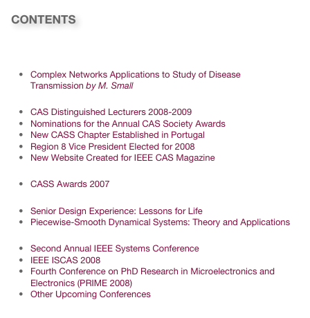 CONTENTS

Message from the 2008 CAS Society President
Research News
Complex Networks Applications to Study of Disease Transmission by M. Small
Society News
CAS Distinguished Lecturers 2008-2009
Nominations for the Annual CAS Society Awards
New CASS Chapter Established in Portugal
Region 8 Vice President Elected for 2008
New Website Created for IEEE CAS Magazine
CAS Society Awards
CASS Awards 2007
New Books
Senior Design Experience: Lessons for Life
Piecewise-Smooth Dynamical Systems: Theory and Applications
Invitations
Second Annual IEEE Systems Conference
IEEE ISCAS 2008
Fourth Conference on PhD Research in Microelectronics and Electronics (PRIME 2008)
Other Upcoming Conferences
Link to past issues