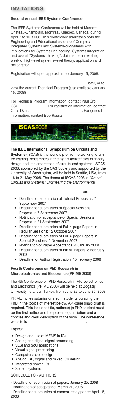 INVITATIONS
Second Annual IEEE Systems Conference
The IEEE Systems Conference will be held at Marriott Chateau-Champlain, Montreal, Quebec, Canada, during April 7 to 10, 2008. This conference addresses both the Engineering and Educational aspects of Complex Integrated Systems and Systems-of-Systems with implications for Systems Engineering, Systems Integration, and overall “Systems Thinking”. Join us for an exciting week of high-level systems-level theory, application and deliberation!
Registration will open approximately January 15, 2008. Please visit http://www.ieeesystemscouncil.org/conference-2008/sysconference2008.asp to register, or to view the current Technical Program (also available January 15, 2008)For Technical Program information, contact Paul Croll, CSC, pcroll@csc.com. For registration information, contact Chris Dyer, cdyer@conferencecatalysts.com. For general information, contact Bob Rassa, bob.rassa@ieee.org. ￼
The IEEE International Symposium on Circuits and Systems (ISCAS) is the world’s premier networking forum for leading  researchers in the highly active fields of theory, design and implementation of circuits and systems. ISCAS 2008, sponsored by the CAS Society and supported by the University of Washington, will be held in Seattle, USA, from 18 to 21 May 2008. The theme of ISCAS 2008 is “Green” Circuits and Systems: Engineering the Environmental Revolution. The conference website is http://www.iscas2008.org and the important dates are
Deadline for submission of Tutorial Proposals: 7 September 2007Deadline for submission of Special Sessions Proposals: 7 September 2007Notification of acceptance of Special Sessions Proposals: 21 September 2007Deadline for submission of Full 4-page Papers in Regular Sessions: 12 October 2007Deadline for submission of Full 4-page Papers in Special Sessions: 2 November 2007Notification of Paper Acceptance: 4 January 2008Deadline for submission of FINAL Papers: 8 February 2008Deadline for Author Registration: 15 February 2008Fourth Conference on PhD Research in Microelectronics and Electronics (PRIME 2008)
The 4th Conference on PhD Research in Microelectronics and Electronics (PRIME 2008) will be held at Boğaziçi University, Istanbul, Turkey, from June 22 to June 25, 2008. 
PRIME invites submissions from students pursuing their PhD in the topics of interest below. A 4-page (max) draft is required. This includes title, author(s) (a PhD student must be the first author and the presenter), affiliation and a concise and clear description of the work. The conference website is http://www.prime2008-istanbul.com.
Topics:
Design and use of MEMS in ICs
Analog and digital signal processing
VLSI and SoC applications
Visual signal processing
Computer aided design
Analog, RF, digital and mixed ICs design
Integrated power ICs
Sensor systems
SCHEDULE FOR AUTHORS - Deadline for submission of papers: January 25, 2008 
- Notification of acceptance: March 21, 2008 
- Deadline for submission of camera-ready paper: April 18, 2008 