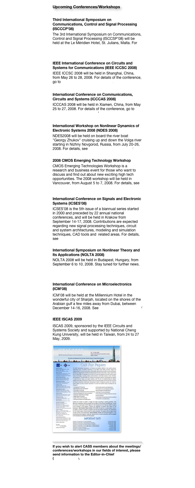Upcoming Conferences/Workshops
Third International Symposium on Communications, Control and Signal Processing (ISCCCP’08)
The 3rd International Symposium on Communications, Control and Signal Processing (ISCCSP’08) will be held at the Le Méridien Hotel, St. Julians, Malta. For details, please go to http://www.eng.um.edu.mt/isccsp2008.

IEEE International Conference on Circuits and Systems for Communications (IEEE ICCSC 2008)
IEEE ICCSC 2008 will be held in Shanghai, China, from May 26 to 28, 2008. For details of the conference, go to http://www.ieee-iccsc.org/2008/.

International Conference on Communications, Circuits and Systems (ICCCAS 2008)
ICCCAS 2008 will be held in Xiamen, China, from May 25 to 27, 2008. For details of the conference, go to http://icccas08.uestc.edu.cn/ 

International Workshop on Nonlinear Dynamics of Electronic Systems 2008 (NDES 2008)
NDES2008 will be held on board the river boat "Georgy Zhukov" cruising up and down the Volga river starting in Nizhny Novgorod, Russia, from July 20-26, 2008. For details, see http://www.nwp.sci-nnov.ru/ 

2008 CMOS Emerging Technology Workshop
CMOS Emerging Technologies Workshop is a research and business event for those who want to discuss and find out about new exciting high tech opportunities. The 2008 workshop will be held in Vancouver, from August 5 to 7, 2008. For details, see http://www.cmoset.com 

International Conference on Signals and Electronic Systems (ICSES’08)
ICSES’08 is the 5th issue of a biannual series started in 2000 and preceded by 22 annual national conferences, and will be held in Krakow from September 14-17, 2008. Contributions are expected regarding new signal processing techniques, circuit and system architectures, modeling and simulation techniques, CAD tools and  related areas. For details, see http://www.icses2008.agh.edu.pl 

International Symposium on Nonlinear Theory and Its Applications (NOLTA 2008)
NOLTA 2008 will be held in Budapest, Hungary, from September 6 to 10, 2008. Stay tuned for further news. For details of the conference, go to http://nolta2008.org/ 

International Conference on Microelectronics (ICM'08)
ICM'08 will be held at the Millennium Hotel in the wonderful city of Sharjah, located on the shores of the Arabian gulf a few miles away from Dubai, between December 14-16, 2008. See http://www.ieee-icm.com/ 

IEEE ISCAS 2009
ISCAS 2009, sponsored by the IEEE Circuits and Systems Society and supported by National Cheng Kung University, will be held in Taiwan, from 24 to 27 May, 2009.

￼

￼
If you wish to alert CASS members about the meetings/conferences/workshops in our fields of interest, please send information to the Editor-in-Chief (cktse@ieee.org).