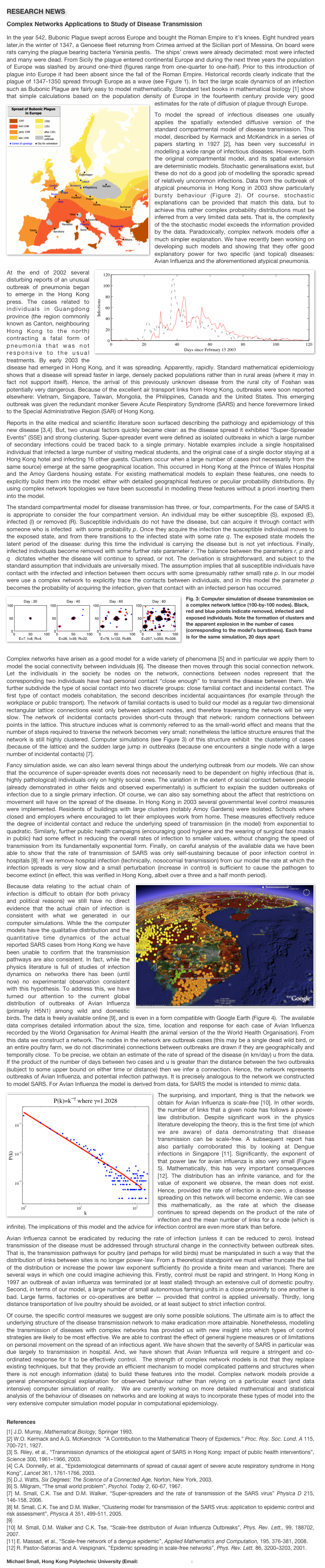 RESEARCH NEWS
Complex Networks Applications to Study of Disease Transmission
In the year 542, Bubonic Plague swept across Europe and bought the Roman Empire to it’s knees. Eight hundred years later,in the winter of 1347, a Genoese fleet returning from Crimea arrived at the Sicilian port of Messina. On board were rats carrying the plague bearing bacteria Yersinia pestis.  The ships’ crews were already decimated: most were infected and many were dead. From Sicily the plague entered continental Europe and during the next three years the population of Europe was slashed by around one-third (figures range from one-quarter to one-half). Prior to this introduction of plague into Europe it had been absent since the fall of the Roman Empire. Historical records clearly indicate that the plague of 1347-1350 spread through Europe as a wave (see Figure 1). In fact the large scale dynamics of an infection such as Bubonic Plague are fairly easy to model mathematically. Standard text books in mathematical biology [1] show that simple calculations based on the population density of Europe in the fourteenth century provide very good estimates for the rate of diffusion of plague through Europe. ￼
To model the spread of infectious diseases one usually applies the spatially extended diffusive version of the standard compartmental model of disease transmission. This model, described by Kermack and McKendrick in a series of papers starting in 1927 [2], has been very successful in modelling a wide range of infectious diseases. However, both the original compartmental model, and its spatial extension are deterministic models. Stochastic generalisations exist, but these do not do a good job of modelling the sporadic spread of relatively uncommon infections. Data from the outbreak of atypical pneumonia in Hong Kong in 2003 show particularly bursty behaviour (Figure 2). Of course, stochastic explanations can be provided that match this data, but to achieve this rather complex probability distributions must be inferred from a very limited data sets. That is, the complexity of the the stochastic model exceeds the information provided by the data. Paradoxically, complex network models offer a much simpler explanation. We have recently been working on developing such models and showing that they offer good explanatory power for two specific (and topical) diseases: Avian Influenza and the aforementioned atypical pneumonia.   ￼At the end of 2002 several disturbing reports of an unusual outbreak of pneumonia began to emerge in the Hong Kong press. The cases related to individuals in Guangdong province (the region commonly known as Canton, neighbouring Hong Kong to the north) contracting a fatal form of pneumonia that was not responsive to the usual treatments. By early 2003 the disease had emerged in Hong Kong, and it was spreading. Apparently, rapidly. Standard mathematical epidemiology shows that a disease will spread faster in large, densely packed populations rather than in rural areas (where it may in fact not support itself). Hence, the arrival of this previously unknown disease from the rural city of Foshan was potentially very dangerous. Because of the excellent air transport links from Hong Kong, outbreaks were soon reported elsewhere: Vietnam, Singapore, Taiwan, Mongolia, the Philippines, Canada and the United States. This emerging outbreak was given the redundant moniker Severe Acute Respiratory Syndrome (SARS) and hence forevermore linked to the Special Administrative Region (SAR) of Hong Kong.  Reports in the elite medical and scientific literature soon surfaced describing the pathology and epidemiology of this new disease [3,4]. But, two unusual factors quickly became clear: as the disease spread it exhibited “Super-Spreader Events” (SSE) and strong clustering. Super-spreader event were defined as isolated outbreaks in which a large number of secondary infections could be traced back to a single primary. Notable examples include a single hospitalised individual that infected a large number of visiting medical students, and the original case of a single doctor staying at a Hong Kong hotel and infecting 16 other guests. Clusters occur when a large number of cases (not necessarily from the same source) emerge at the same geographical location. This occurred in Hong Kong at the Prince of Wales Hospital and the Amoy Gardens housing estate. For existing mathematical models to explain these features, one needs to explicitly build them into the model: either with detailed geographical features or peculiar probability distributions. By using complex network topologies we have been successful in modelling these features without a priori inserting them into the model.The standard compartmental model for disease transmission has three, or four, compartments. For the case of SARS it is appropriate to consider the four compartment version. An individual may be either susceptible (S), exposed (E), infected (I) or removed (R). Susceptible individuals do not have the disease, but can acquire it through contact with someone who is infected  with some probability p. Once they acquire the infection the susceptible individual moves to the exposed state, and from there transitions to the infected state with some rate q. The exposed state models the latent period of the disease: during this time the individual is carrying the disease but is not yet infectious. Finally, infected individuals become removed with some further rate parameter r. The balance between the parameters r, p and q  dictates whether the disease will continue to spread, or not. The derivation is straightforward, and subject to the standard assumption that individuals are universally mixed. The assumption implies that all susceptible individuals have contact with the infected and infection between them occurs with some (presumably rather small) rate p. In our model were use a complex network to explicitly trace the contacts between individuals, and in this model the parameter p becomes the probability of acquiring the infection, given that contact with an infected person has occurred. 
￼Fig. 3: Computer simulation of disease transmission on a complex network lattice (100-by-100 nodes). Black, red and blue points indicate removed, infected and exposed individuals. Note the formation of clusters and the apparent explosion in the number of cases (corresponding to the model’s burstiness). Each frame is for the same simulation, 20 days apart

Complex networks have arisen as a good model for a wide variety of phenomena [5] and in particular we apply them to model the social connectivity between individuals [6]. The disease then moves through this social connection network.  Let the individuals in the society be nodes on the network, connections between nodes represent that the corresponding two individuals have had personal contact “close enough” to transmit the disease between them. We further subdivide the type of social contact into two discrete groups: close familial contact and incidental contact. The first type of contact models cohabitation, the second describes incidental acquaintances (for example through the workplace or public transport). The network of familial contacts is used to build our model as a regular two dimensional rectangular lattice: connections exist only between adjacent nodes, and therefore traversing the network will be very slow. The network of incidental contacts provides short-cuts through that network: random connections between points in the lattice. This structure induces what is commonly referred to as the small-world effect and means that the number of steps required to traverse the network becomes very small; nonetheless the lattice structure ensures that the network is still highly clustered. Computer simulations (see Figure 3) of this structure exhibit  the clustering of cases (because of the lattice) and the sudden large jump in outbreaks (because one encounters a single node with a large number of incidental contacts) [7].  Fancy simulation aside, we can also learn several things about the underlying outbreak from our models. We can show that the occurrence of super-spreader events does not necessarily need to be dependent on highly infectious (that is, highly pathological) individuals only on highly social ones. The variation in the extent of social contact between people (already demonstrated in other fields and observed experimentally) is sufficient to explain the sudden outbreaks of infection due to a single primary infection. Of course, we can also say something about the affect that restrictions on movement will have on the spread of the disease. In Hong Kong in 2003 several governmental level control measures were implemented. Residents of buildings with large clusters (notably Amoy Gardens) were isolated. Schools where closed and employers where encouraged to let their employees work from home. These measures effectively reduce the degree of incidental contact and reduce the underlying speed of transmission (in the model) from exponential to quadratic. Similarly, further public health campaigns (encouraging good hygiene and the wearing of surgical face masks in public) had some effect in reducing the overall rates of infection to smaller values, without changing the speed of transmission from its fundamentally exponential form. Finally, on careful analysis of the available data we have been able to show that the rate of transmission of SARS was only self-sustaining because of poor infection control in hospitals [8]. If we remove hospital infection (technically, nosocomial transmission) from our model the rate at which the infection spreads is very slow and a small perturbation (increase in control) is sufficient to cause the pathogen to become extinct (in effect, this was verified in Hong Kong, albeit over a three and a half month period). ￼Because data relating to the actual chain of infection is difficult to obtain (for both privacy and political reasons) we still have no direct evidence that the actual chain of infection is consistent with what we generated in our computer simulations. While the the computer models have the qualitative distribution and the quantitative time dynamics of the actual reported SARS cases from Hong Kong we have been unable to confirm that the transmission pathways are also consistent. In fact, while the physics literature is full of studies of infection dynamics on networks there has been (until now) no experimental observation consistent with this hypothesis. To address this, we have turned our attention to the current global distribution of outbreaks of Avian Influenza (primarily H5N1) among wild and domestic birds. The data is freely available online [9], and is even in a form compatible with Google Earth (Figure 4).  The available data comprises detailed information about the size, time, location and response for each case of Avian Influenza recorded by the World Organisation for Animal Health (the animal version of the the World Health Organisation). From this data we construct a network. The nodes in the network are outbreak cases (this may be a single dead wild bird, or an entire poultry farm, we do not discriminate) connections between outbreaks are drawn if they are geographically and temporally close.  To be precise, we obtain an estimate of the rate of spread of the disease (in km/day) u from the data. If the product of the number of days between two cases and u is greater than the distance between the two outbreaks (subject to some upper bound on either time or distance) then we infer a connection. Hence, the network represents outbreaks of Avian Influenza, and potential infection pathways. It is precisely analogous to the network we constructed to model SARS. For Avian Influenza the model is derived from data, for SARS the model is intended to mimic data. ￼The surprising, and important, thing is that the network we obtain for Avian Influenza is scale-free [10]. In other words, the number of links that a given node has follows a power-law distribution. Despite significant work in the physics literature developing the theory, this is the first time (of which we are aware) of data demonstrating that disease transmission can be scale-free. A subsequent report has also partially corroborated this by looking at Dengue infections in Singapore [11]. Significantly, the exponent of that power law for avian influenza is also very small (Figure 5). Mathematically, this has very important consequences [12]. The distribution has an infinite variance, and for the value of exponent we observe, the mean does not exist. Hence, provided the rate of infection is non-zero, a disease spreading on this network will become endemic. We can see this mathematically, as the rate at which the disease continues to spread depends on the product of the rate of infection and the mean number of links for a node (which is infinite). The implications of this model and the advice for infection control are even more stark than before. Avian Influenza cannot be eradicated by reducing the rate of infection (unless it can be reduced to zero). Instead transmission of the disease must be addressed through structural change in the connectivity between outbreak sites. That is, the transmission pathways for poultry (and perhaps for wild birds) must be manipulated in such a way that the distribution of links between sites is no longer power-law. From a theoretical standpoint we must either truncate the tail of the distribution or increase the power law exponent sufficiently (to provide a finite mean and variance). There are several ways in which one could imagine achieving this. Firstly, control must be rapid and stringent. In Hong Kong in 1997 an outbreak of avian influenza was terminated (or at least stalled) through an extensive cull of domestic poultry. Second, in terms of our model, a large number of small autonomous farming units in a close proximity to one another is bad. Large farms, factories or co-operatives are better — provided that control is applied universally. Thirdly, long distance transportation of live poultry should be avoided, or at least subject to strict infection control.Of course, the specific control measures we suggest are only some possible solutions. The ultimate aim is to affect the underlying structure of the disease transmission network to make eradication more attainable. Nonethelesss, modelling the transmission of diseases with complex networks has provided us with new insight into which types of control strategies are likely to be most effective. We are able to contrast the effect of general hygiene measures or of limitations on personal movement on the spread of an infectious agent. We have shown that the severity of SARS in particular was due largely to transmission in hospital. And, we have shown that Avian Influenza will require a stringent and co-ordinated response for it to be effectively control.  The strength of complex network models is not that they replace existing techniques, but that they provide an efficient mechanism to model complicated patterns and structures when there is not enough information (data) to build these features into the model. Complex network models provide a general phenomenological explanation for observed behaviour rather than relying on a particular exact (and data intensive) computer simulation of reality.  We are currently working on more detailed mathematical and statistical analysis of the behaviour of diseases on networks and are looking at ways to incorporate these types of model into the very extensive computer simulation model popular in computational epidemiology.    References[1] J.D. Murray, Mathematical Biology, Springer 1993.[2] W.O. Kermack and A.G. McKendrick  “A Contribution to the Mathematical Theory of Epidemics.” Proc. Roy. Soc. Lond. A 115, 700-721, 1927.[3] S. Riley, et al., “Transmission dynamics of the etiological agent of SARS in Hong Kong: impact of public health interventions”, Science 300, 1961–1966, 2003. [4] C.A. Donnelly, et al., “Epidemiological determinants of spread of causal agent of severe acute respiratory syndrome in Hong Kong”, Lancet 361, 1761-1766, 2003. [5] D.J. Watts, Six Degrees: The Science of a Connected Age, Norton, New York, 2003. [6] S. Milgram, “The small world problem”, Psychol. Today 2, 60-67, 1967. [7] M. Small, C.K. Tse and D.M. Walker, “Super-spreaders and the rate of transmission of the SARS virus” Physica D 215, 146-158, 2006.[8] M. Small, C.K. Tse and D.M. Walker, “Clustering model for transmission of the SARS virus: application to epidemic control and risk assessment”, Physica A 351, 499-511, 2005.[9] http://declanbutler.info/blog/?p=58[10] M. Small, D.M. Walker and C.K. Tse, “Scale-free distribution of Avian Influenza Outbreaks”, Phys. Rev. Lett., 99, 188702, 2007.[11] E. Massad, et al., “Scale-free network of a dengue epidemic”, Applied Mathematics and Computation, 195, 376-381, 2008.[12] R. Pastor-Satorras and A. Vespignani, “Epidemic spreading in scale-free networks”, Phys. Rev. Lett. 86, 3200–3203, 2001. 
Michael Small, Hong Kong Polytechnic University (Email: ensmall@polyu.edu.hk) 