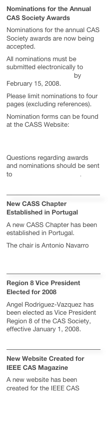 Nominations for the Annual CAS Society Awards
Nominations for the annual CAS Society awards are now being accepted.All nominations must be submitted electronically to cass-awards@ieee.org by February 15, 2008.Please limit nominations to four pages (excluding references).Nomination forms can be found at the CASS Website:http://ewh.ieee.org/soc/icss/awards.php.Questions regarding awards and nominations should be sent to cass-awards@ieee.org.
￼
New CASS Chapter Established in Portugal
A new CASS Chapter has been established in Portugal.The chair is Antonio Navarro  http://www.av.it.pt/navarro/
￼
Region 8 Vice President Elected for 2008
Angel Rodriguez-Vazquez has been elected as Vice President Region 8 of the CAS Society, effective January 1, 2008.￼
New Website Created for IEEE CAS Magazine
A new website has been created for the IEEE CAS Magazine: http://ieee-cas.org/CASM.php 