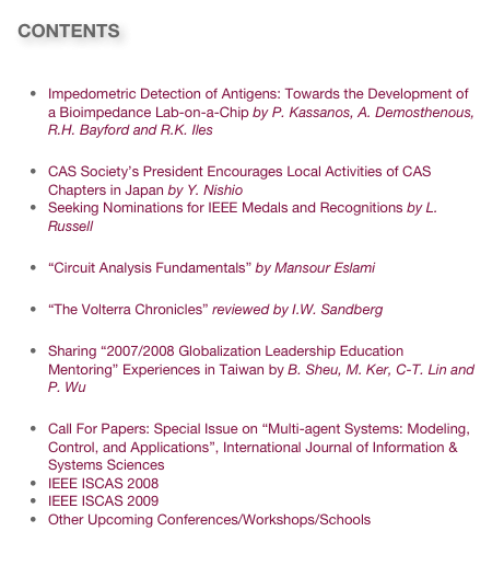 CONTENTS

Research & Technology News
Impedometric Detection of Antigens: Towards the Development of a Bioimpedance Lab-on-a-Chip by P. Kassanos, A. Demosthenous, R.H. Bayford and R.K. Iles
Society News
CAS Society’s President Encourages Local Activities of CAS Chapters in Japan by Y. Nishio
Seeking Nominations for IEEE Medals and Recognitions by L. Russell
New Book
“Circuit Analysis Fundamentals” by Mansour Eslami
Book Review
“The Volterra Chronicles” reviewed by I.W. Sandberg
Open Forum
Sharing “2007/2008 Globalization Leadership Education Mentoring” Experiences in Taiwan by B. Sheu, M. Ker, C-T. Lin and P. Wu
Invitations
Call For Papers: Special Issue on “Multi-agent Systems: Modeling, Control, and Applications”, International Journal of Information & Systems Sciences
IEEE ISCAS 2008
IEEE ISCAS 2009
Other Upcoming Conferences/Workshops/Schools
Link to past issues