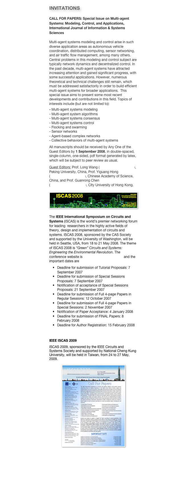 INVITATIONS
CALL FOR PAPERS: Special Issue on Multi-agent Systems: Modeling, Control, and Applications, International Journal of Information & Systems SciencesMulti-agent systems modeling and control arise in such diverse application areas as autonomous vehicle coordination, distributed computing, sensor networking, and air traffic flow management, among many others. Central problems in this modeling and control subject are typically network dynamics and decentralized control. In the past decade, multi-agent systems have attracted increasing attention and gained significant progress, with some successful applications. However, numerous theoretical and technical challenges still remain, which must be addressed satisfactorily in order to build efficient multi-agent systems for broader applications.  This special issue aims to present some most recent developments and contributions in this field. Topics of interests include (but are not limited to):
- Multi-agent systems modeling- Multi-agent system algorithms- Multi-agent systems consensus- Multi-agent systems control- Flocking and swarming- Sensor networks- Agent-based complex networks- Collective behaviors of multi-agent systemsAll manuscripts should be received by Any One of the Guest Editors by 1 September 2008, in double-spaced, single-column, one-sided, pdf format generated by latex, which will be subject to peer review as usual. 
Guest Editors: Prof. Long Wang (longwang@pku.edu.cn), Peking University, China, Prof. Yiguang Hong (yghong@mail.iss.ac.cn), Chinese Academy of Science, China, and Prof. Guanrong Chen (gchen@ee.cityu.edu.hk), CIty University of Hong Kong.
￼
The IEEE International Symposium on Circuits and Systems (ISCAS) is the world’s premier networking forum for leading  researchers in the highly active fields of theory, design and implementation of circuits and systems. ISCAS 2008, sponsored by the CAS Society and supported by the University of Washington, will be held in Seattle, USA, from 18 to 21 May 2008. The theme of ISCAS 2008 is “Green” Circuits and Systems: Engineering the Environmental Revolution. The conference website is http://www.iscas2008.org and the important dates are
Deadline for submission of Tutorial Proposals: 7 September 2007Deadline for submission of Special Sessions Proposals: 7 September 2007Notification of acceptance of Special Sessions Proposals: 21 September 2007Deadline for submission of Full 4-page Papers in Regular Sessions: 12 October 2007Deadline for submission of Full 4-page Papers in Special Sessions: 2 November 2007Notification of Paper Acceptance: 4 January 2008Deadline for submission of FINAL Papers: 8 February 2008Deadline for Author Registration: 15 February 2008

IEEE ISCAS 2009
ISCAS 2009, sponsored by the IEEE Circuits and Systems Society and supported by National Cheng Kung University, will be held in Taiwan, from 24 to 27 May, 2009.

￼