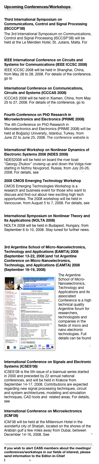 Upcoming Conferences/Workshops
Third International Symposium on Communications, Control and Signal Processing (ISCCCP’08)
The 3rd International Symposium on Communications, Control and Signal Processing (ISCCSP’08) will be held at the Le Méridien Hotel, St. Julians, Malta. For details, please go to http://www.eng.um.edu.mt/isccsp2008.
IEEE International Conference on Circuits and Systems for Communications (IEEE ICCSC 2008)
IEEE ICCSC 2008 will be held in Shanghai, China, from May 26 to 28, 2008. For details of the conference, go to http://www.ieee-iccsc.org/2008/.
International Conference on Communications, Circuits and Systems (ICCCAS 2008)
ICCCAS 2008 will be held in Xiamen, China, from May 25 to 27, 2008. For details of the conference, go to http://icccas08.uestc.edu.cn/ 
Fourth Conference on PhD Research in Microelectronics and Electronics (PRIME 2008)The 4th Conference on PhD Research in Microelectronics and Electronics (PRIME 2008) will be held at Boğaziçi University, Istanbul, Turkey, from June 22 to June 25, 2008. The conference website is http://www.prime2008-istanbul.com.
International Workshop on Nonlinear Dynamics of Electronic Systems 2008 (NDES 2008)
NDES2008 will be held on board the river boat "Georgy Zhukov" cruising up and down the Volga river starting in Nizhny Novgorod, Russia, from July 20-26, 2008. For details, see http://www.nwp.sci-nnov.ru/ 
2008 CMOS Emerging Technology Workshop
CMOS Emerging Technologies Workshop is a research and business event for those who want to discuss and find out about new exciting high tech opportunities. The 2008 workshop will be held in Vancouver, from August 5 to 7, 2008. For details, see http://www.cmoset.com 
International Symposium on Nonlinear Theory and Its Applications (NOLTA 2008)
NOLTA 2008 will be held in Budapest, Hungary, from September 6 to 10, 2008. Stay tuned for further news. For details of the conference, go to http://nolta2008.org/
3rd Argentine School of Micro-Nanoelectronics, Technology and Applications (EAMTA) 2008 (September 13-22, 2008 )and 1st Argentine Conference on Micro-Nanoelectronics, Technology, and Applications (CAMTA) 2008 (September 18-19, 2008)￼The Argentine School of Micro-Nanoelectronics, Technology and Applications and its associated Conference is a high technical quality Argentine forum for researchers, technologists and companies in the fields of micro and nano electronic technologies. Full details can be found in http://www.eamta.com.ar/.

International Conference on Signals and Electronic Systems (ICSES’08)
ICSES’08 is the 5th issue of a biannual series started in 2000 and preceded by 22 annual national conferences, and will be held in Krakow from September 14-17, 2008. Contributions are expected regarding new signal processing techniques, circuit and system architectures, modeling and simulation techniques, CAD tools and  related areas. For details, see http://www.icses2008.agh.edu.pl 

International Conference on Microelectronics (ICM'08)
ICM'08 will be held at the Millennium Hotel in the wonderful city of Sharjah, located on the shores of the Arabian gulf a few miles away from Dubai, between December 14-16, 2008. See http://www.ieee-icm.com/ 

￼
If you wish to alert CASS members about the meetings/conferences/workshops in our fields of interest, please send information to the Editor-in-Chief (cktse@ieee.org).