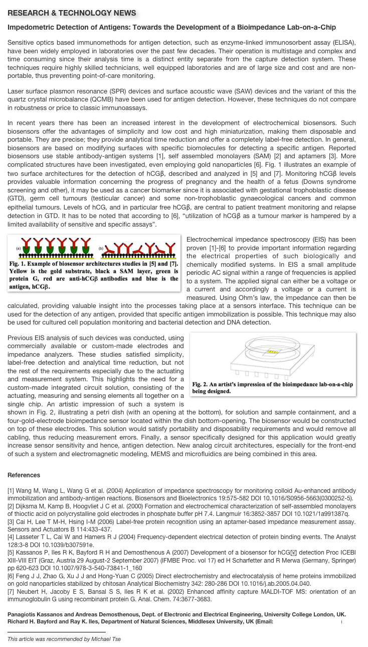 RESEARCH & TECHNOLOGY NEWS
Impedometric Detection of Antigens: Towards the Development of a Bioimpedance Lab-on-a-Chip
Sensitive optics based immunomethods for antigen detection, such as enzyme-linked immunosorbent assay (ELISA), have been widely employed in laboratories over the past few decades. Their operation is multistage and complex and time consuming since their analysis time is a distinct entity separate from the capture detection system. These techniques require highly skilled technicians, well equipped laboratories and are of large size and cost and are non-portable, thus preventing point-of-care monitoring.Laser surface plasmon resonance (SPR) devices and surface acoustic wave (SAW) devices and the variant of this the quartz crystal microbalance (QCMB) have been used for antigen detection. However, these techniques do not compare in robustness or price to classic immunoassays.In recent years there has been an increased interest in the development of electrochemical biosensors. Such biosensors offer the advantages of simplicity and low cost and high miniaturization, making them disposable and portable. They are precise; they provide analytical time reduction and offer a completely label-free detection. In general, biosensors are based on modifying surfaces with specific biomolecules for detecting a specific antigen. Reported biosensors use stable antibody-antigen systems [1], self assembled monolayers (SAM) [2] and aptamers [3]. More complicated structures have been investigated, even employing gold nanoparticles [6]. Fig. 1 illustrates an example of two surface architectures for the detection of hCGβ, described and analyzed in [5] and [7]. Monitoring hCGβ levels provides valuable information concerning the progress of pregnancy and the health of a fetus (Downs syndrome screening and other), it may be used as a cancer biomarker since it is associated with gestational trophoblastic disease (GTD), germ cell tumours (testicular cancer) and some non-trophoblastic gynaecological cancers and common epithelial tumours. Levels of hCG, and in particular free hCGβ, are central to patient treatment monitoring and relapse detection in GTD. It has to be noted that according to [6], “utilization of hCGβ as a tumour marker is hampered by a limited availability of sensitive and specific assays”.
￼Electrochemical impedance spectroscopy (EIS) has been proven [1]-[6] to provide important information regarding the electrical properties of such biologically and chemically modified systems. In EIS a small amplitude periodic AC signal within a range of frequencies is applied to a system. The applied signal can either be a voltage or a current and accordingly a voltage or a current is measured. Using Ohm’s law, the impedance can then be calculated, providing valuable insight into the processes taking place at a sensors interface. This technique can be used for the detection of any antigen, provided that specific antigen immobilization is possible. This technique may also be used for cultured cell population monitoring and bacterial detection and DNA detection.￼Previous EIS analysis of such devices was conducted, using commercially available or custom-made electrodes and impedance analyzers. These studies satisfied simplicity, label-free detection and analytical time reduction, but not the rest of the requirements especially due to the actuating and measurement system. This highlights the need for a custom-made integrated circuit solution, consisting of the actuating, measuring and sensing elements all together on a single chip. An artistic impression of such a system is shown in Fig. 2, illustrating a petri dish (with an opening at the bottom), for solution and sample containment, and a four-gold-electrode bioimpedance sensor located within the dish bottom-opening. The biosensor would be constructed on top of these electrodes. This solution would satisfy portability and disposability requirements and would remove all cabling, thus reducing measurement errors. Finally, a sensor specifically designed for this application would greatly increase sensor sensitivity and hence, antigen detection. New analog circuit architectures, especially for the front-end of such a system and electromagnetic modeling, MEMS and microfluidics are being combined in this area.
References
[1] Wang M, Wang L, Wang G et al. (2004) Application of impedance spectroscopy for monitoring colloid Au-enhanced antibody immobilization and antibody-antigen reactions. Biosensors and Bioelectronics 19:575-582 DOI 10.1016/S0956-5663(0300252-5).[2] Dijksma M, Kamp B, Hoogvliet J C et al. (2000) Formation and electrochemical characterization of self-assembled monolayers of thioctic acid on polycrystalline gold electrodes in phosphate buffer pH 7.4. Langmuir 16:3852-3857 DOI 10.1021/1a991387q.[3] Cai H, Lee T M-H, Hsing I-M (2006) Label-free protein recognition using an aptamer-based impedance measurement assay. Sensors and Actuators B 114:433-437.[4] Lasseter T L, Cai W and Hamers R J (2004) Frequency-dependent electrical detection of protein binding events. The Analyst 128:3-8 DOI 10.1039/b307591e.[5] Kassanos P, Iles R K, Bayford R H and Demosthenous A (2007) Development of a biosensor for hCG detection Proc ICEBI XIII-VIII EIT (Graz, Austria 29 August-2 September 2007) (IFMBE Proc. vol 17) ed H Scharfetter and R Merwa (Germany, Springer) pp 620-623 DOI 10.1007/978-3-540-73841-1_160 [6] Feng J J, Zhao G, Xu J J and Hong-Yuan C (2005) Direct electrochemistry and electrocatalysis of heme proteins immobilized on gold nanoparticles stabilized by chitosan Analytical Biochemistry 342: 280-286 DOI 10.1016/j.ab.2005.04.040.[7] Neubert H, Jacoby E S, Bansal S S, Iles R K et al. (2002) Enhanced affinity capture MALDI-TOF MS: orientation of an immunoglobulin G using recombinant protein G. Anal. Chem. 74:3677-3683. 
Panagiotis Kassanos and Andreas Demosthenous, Dept. of Electronic and Electrical Engineering, University College London, UK.
Richard H. Bayford and Ray K. Iles, Department of Natural Sciences, Middlesex University, UK (Email: p.kassanos@ee.ucl.ac.uk)

￼
This article was recommended by Michael Tse