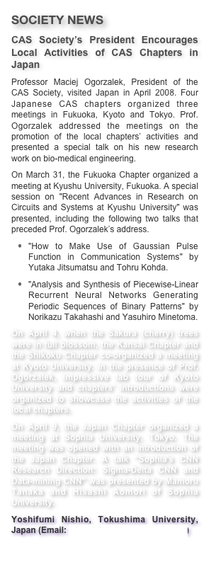 SOCIETY NEWS
CAS Society’s President Encourages Local Activities of CAS Chapters in Japan
Professor Maciej Ogorzalek, President of the CAS Society, visited Japan in April 2008. Four Japanese CAS chapters organized three meetings in Fukuoka, Kyoto and Tokyo. Prof. Ogorzalek addressed the meetings on the promotion of the local chapters’ activities and presented a special talk on his new research work on bio-medical engineering.On March 31, the Fukuoka Chapter organized a meeting at Kyushu University, Fukuoka. A special session on "Recent Advances in Research on Circuits and Systems at Kyushu University" was  presented, including the following two talks that preceded Prof. Ogorzalek’s address."How to Make Use of Gaussian Pulse Function in Communication Systems" by Yutaka Jitsumatsu and Tohru Kohda."Analysis and Synthesis of Piecewise-Linear Recurrent Neural Networks Generating Periodic Sequences of Binary Patterns" by Norikazu Takahashi and Yasuhiro Minetoma.On April 4, when the Sakura (cherry) trees were in full blossom, the Kansai Chapter and the Shikoku Chapter co-organized a meeting at Kyoto University. In the presence of Prof. Ogorzalek, impressive lab tour of Kyoto University and chapters' introductions were organized to showcase the activities of the local chapters.On April 9, the Japan Chapter organized a meeting at Sophia University, Tokyo. The meeting was opened with an introduction of the Japan Chapter. A talk "Sophia's CNN Research Direction: Sigma-Delta CNN and Data-mining CNN" was presented by Mamoru Tanaka and Hisashi Aomori of Sophia University.Yoshifumi Nishio, Tokushima University, Japan (Email: nishio@ee.tokushima-u.ac.jp)
