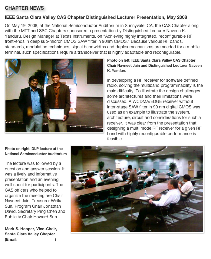 CHAPTER NEWS 
IEEE Santa Clara Valley CAS Chapter Distinguished Lecturer Presentation, May 2008On May 19, 2008, at the National Semiconductor Auditorium in Sunnyvale, CA, the CAS Chapter along with the MTT and SSC Chapters sponsored a presentation by Distinguished Lecturer Naveen K. Yanduru, Design Manager at Texas Instruments, on “Achieving highly integrated, reconfigurable RF front-ends in deep sub-micron CMOS SAW filter in 90nm CMOS.” Because various RF bands, standards, modulation techniques, signal bandwidths and duplex mechanisms are needed for a mobile terminal, such specifications require a transceiver that is highly adaptable and reconfigurable.
￼Photo on left: IEEE Santa Clara Valley CAS Chapter Chair Navneet Jain and Distinguished Lecturer Naveen K. YanduruIn developing a RF receiver for software defined radio, solving the multiband programmability is the main difficulty. To illustrate the design challenges some architectures and their limitations were discussed. A WCDMA/EDGE receiver without inter-stage SAW filter in 90 nm digital CMOS was used as an example to illustrate the system, architecture, circuit and considerations for such a receiver. It was clear from the presentation that designing a multi mode RF receiver for a given RF band with highly reconfigurable performance is feasible. 
￼Photo on right: DLP lecture at the National Semiconductor AuditoriumThe lecture was followed by a question and answer session. It was a lively and informative presentation and an evening well spent for participants. The CAS officers who helped to organize the meeting are Chair Navneet Jain, Treasurer Weikai Sun, Program Chair Jonathan David, Secretary Ping Chen and Publicity Chair Howard Sun.Mark S. Hooper, Vice-Chair, Santa Clara Valley Chapter (Email: m.hooper@ieee.org)