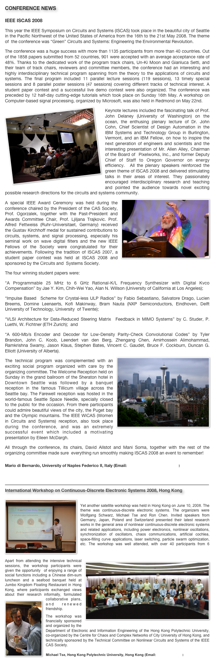 CONFERENCE NEWS
IEEE ISCAS 2008
This year the IEEE Symposium on Circuits and Systems (ISCAS) took place in the beautiful city of Seattle in the Pacific Northwest of the United States of America from the 16th to the 21st May 2008. The theme of  the conference was “Green” Circuits and Systems: Engineering the Environmental Revolution.The conference was a huge success with more than 1135 participants from more than 40 countries. Out of the 1858 papers submitted from 52 countries, 901 were accepted with an average acceptance rate of 48%. Thanks to the dedicated work of the program track chairs, Un-Ki Moon and Gianluca Setti, and their team of track chairs, reviewers and committee members, the conference had an interesting and highly interdisciplinary technical program spanning from the theory to the applications of circuits and systems. The final program included 11 parallel lecture sessions (119 sessions), 13 timely special sessions and 8 parallel poster sessions (47 sessions) covering different tracks of technical interest. A student paper contest and a successful live demo contest were also organized. The conference was preceded by 12 half-day cutting-edge tutorials which took place on Sunday 16th May. A workshop on Computer-based signal processing, organized by Microsoft, was also held in Redmond on May 22nd.￼Keynote lectures included the fascinating talk of Prof. John Delaney (University of Washington) on the ocean, the enthusing plenary lecture of Dr. John Cohn, Chief Scientist of Design Automation in the IBM Systems and Technology Group in Burlington, Vermont, and an IBM Fellow, on how to inspire the next generation of engineers and scientists and the interesting presentation of Mr. Allen Alley, Chairman of the Board of  Pixelworks, Inc., and former Deputy Chief of Staff to Oregon Governor on energy efficiency.  All the plenary speakers reinforced the green theme of ISCAS 2008 and delivered stimulating talks in their areas of interest. They passionately encouraged interdisciplinary research and teaching and pointed the audience towards novel exciting possible research directions for the circuits and systems community.￼A special IEEE Award Ceremony was held during the conference chaired by the President of the CAS Society, Prof. Ogorzalek, together with the Past-President and Awards Committee Chair, Prof. Ljiljana Trajkovic. Prof. Alfred Fettweiss (Ruhr-Universitaet, Germany) received the Gustav Kirchhoff medal for sustained contributions to circuits, systems, and signal processing, especially his seminal work on wave digital filters and the new IEEE Fellows of the Society were congratulated for their achievements. Following the tradition of ISCAS 2007, a student paper contest was held at ISCAS 2008 and sponsored by the Circuits and  Systems Society.The four winning student papers were:“A Programmable 25 MHz to 6 GHz Rational-K/L Frequency Synthesizer with Digital Kvco Compensation” by Jae Y. Kim, Chih-Wei Yao, Alan N. Willson (University of California at Los Angeles); 
“Impulse Based  Scheme for Crystal-less ULP Radios” by Fabio Sebastiano, Salvatore Drago, Lucien Breems, Domine Leenaerts, Kofi Makinway, Bram Nauta (NXP Semiconductors, Eindhoven, Delft University of Technology, University  of Twente); 
“VLSI Architecture for Data-Reduced Steering Matrix  Feedback in MIMO Systems” by C. Studer, P. Luethi, W. Fichtner (ETH Zurich);  and“A 600-Mb/s Encoder and Decoder for Low-Density Parity-Check Convolutional Codes” by Tyler Brandon, John C. Koob, Leendert van den Berg, Zhengang Chen, Amirhossein Alimohammad, Ramkrishna Swamy, Jason Klaus, Stephen Bates, Vincent C. Gaudet, Bruce F. Cockburn, Duncan G. Elliott (University of Alberta).￼The technical program was complemented with an exciting social program organized with care by the organizing committee. The Welcome Reception held on Sunday in the grand ballroom of the Sheraton hotel in Downtown Seattle was followed by a banquet reception in the famous Tillicum village across the Seattle bay. The Farewell reception was hosted in the world-famous Seattle Space Needle, specially closed to the public for the occasion. From there participants could admire beautiful views of the city, the Puget bay and the Olympic mountains. The IEEE WiCAS (Women in Circuits and Systems) reception, also took place during the conference, and was an extremely successful event which included a motivating presentation by Eileen McDargh.All through the conference, its chairs, David Allstot and Mani Soma, together with the rest of the organizing committee made sure  everything run smoothly making ISCAS 2008 an event to remember!
Mario di Bernardo, University of Naples Federico II, Italy (Email: mario.dibernardo@unina.it)


￼
International Workshop on Continuous-Discrete Electronic Systems 2008, Hong Kong
￼
Yet another satellite workshop was held in Hong Kong on June 10, 2008. The theme was continuous-discrete electronic systems. The organizers were Wolfgang Schwarz, Michael Tse and Ron Chen. Invited speakers from Germany, Japan, Poland and Switzerland presented their latest research works in the general area of nonlinear continuous-discrete electronic systems and related applications, including power electronics, nonlinear oscillations, synchronization of oscillators, chaos communications, artificial cochlea, space-filling curve applications, laser switching, particle swarm optimization, etc. The workshop was well attended, with over 40 participants from 6 different countries. Details about the workshop can be found in http://cktse.eie.polyu.edu.hk/CDES2008.
￼Apart from attending the intensive technical sessions, the workshop participants were given the opportunity  of enjoying a range of social functions including a Chinese dim-sum luncheon and a seafood banquet held at Jumbo Kingdom Floating Restaurant in Hong Kong, where participants exchanged views about their research informally, formulated collaborative plans, and  renewed friendship.￼
The workshop was financially sponsored and organized by the Department of Electronic and Information Engineering of the Hong Kong Polytechnic University, co-organized by the Centre for Chaos and Complex Networks of City University of Hong Kong, and technically sponsored by the Technical Committee on Nonlinear Circuits and Systems of the IEEE CAS Society.
Michael Tse, Hong Kong Polytechnic University, Hong Kong (Email: cktse@ieee.org)