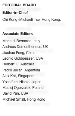 EDITORIAL BOARD
Editor-in-Chief
Chi Kong (Michael) Tse, Hong Kong, cktse@ieee.org

Associate Editors
Mario di Bernardo, Italy
Andreas Demosthenous, UKJiuchao Feng, China
Leonid Goldgeisser, USAHerbert Iu, Australia
Pedro Julián, ArgentinaAlex Kot, SingaporeYoshifumi Nishio, Japan
Maciej Ogorzalek, Poland
David Pan, USAMichael Small, Hong Kong