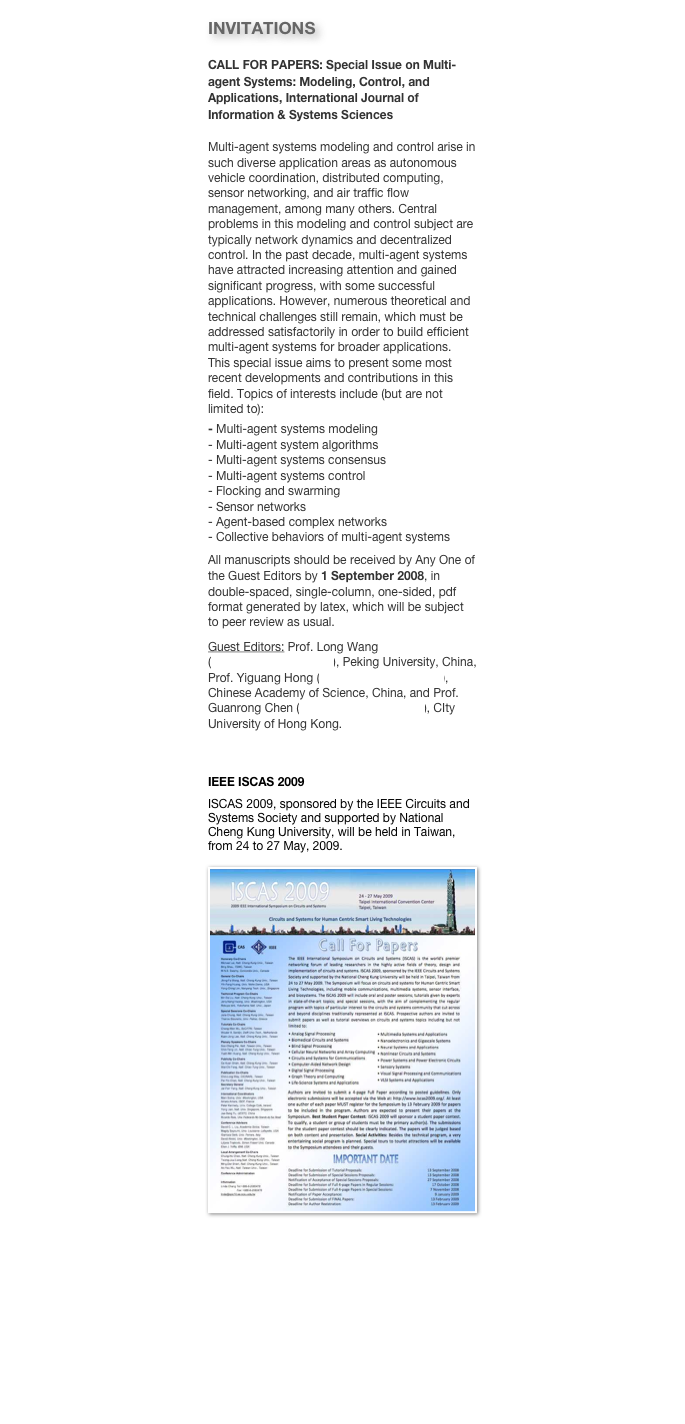 INVITATIONS
CALL FOR PAPERS: Special Issue on Multi-agent Systems: Modeling, Control, and Applications, International Journal of Information & Systems SciencesMulti-agent systems modeling and control arise in such diverse application areas as autonomous vehicle coordination, distributed computing, sensor networking, and air traffic flow management, among many others. Central problems in this modeling and control subject are typically network dynamics and decentralized control. In the past decade, multi-agent systems have attracted increasing attention and gained significant progress, with some successful applications. However, numerous theoretical and technical challenges still remain, which must be addressed satisfactorily in order to build efficient multi-agent systems for broader applications.  This special issue aims to present some most recent developments and contributions in this field. Topics of interests include (but are not limited to):
- Multi-agent systems modeling- Multi-agent system algorithms- Multi-agent systems consensus- Multi-agent systems control- Flocking and swarming- Sensor networks- Agent-based complex networks- Collective behaviors of multi-agent systemsAll manuscripts should be received by Any One of the Guest Editors by 1 September 2008, in double-spaced, single-column, one-sided, pdf format generated by latex, which will be subject to peer review as usual. 
Guest Editors: Prof. Long Wang (longwang@pku.edu.cn), Peking University, China, Prof. Yiguang Hong (yghong@mail.iss.ac.cn), Chinese Academy of Science, China, and Prof. Guanrong Chen (gchen@ee.cityu.edu.hk), CIty University of Hong Kong.


IEEE ISCAS 2009
ISCAS 2009, sponsored by the IEEE Circuits and Systems Society and supported by National Cheng Kung University, will be held in Taiwan, from 24 to 27 May, 2009.

￼