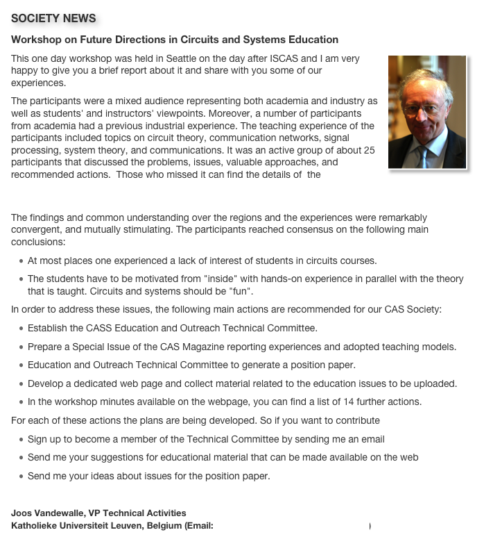SOCIETY NEWS
Workshop on Future Directions in Circuits and Systems Education
￼This one day workshop was held in Seattle on the day after ISCAS and I am very happy to give you a brief report about it and share with you some of our experiences.The participants were a mixed audience representing both academia and industry as well as students' and instructors' viewpoints. Moreover, a number of participants from academia had a previous industrial experience. The teaching experience of the participants included topics on circuit theory, communication networks, signal processing, system theory, and communications. It was an active group of about 25 participants that discussed the problems, issues, valuable approaches, and recommended actions.  Those who missed it can find the details of  the presentations and the discussions  from the workshop webpage http://www.esat.kuleuven.be/sista/CASeducationworkshop2008.The findings and common understanding over the regions and the experiences were remarkably convergent, and mutually stimulating. The participants reached consensus on the following main conclusions:At most places one experienced a lack of interest of students in circuits courses. 
The students have to be motivated from "inside" with hands-on experience in parallel with the theory that is taught. Circuits and systems should be "fun".In order to address these issues, the following main actions are recommended for our CAS Society:Establish the CASS Education and Outreach Technical Committee.Prepare a Special Issue of the CAS Magazine reporting experiences and adopted teaching models.Education and Outreach Technical Committee to generate a position paper.Develop a dedicated web page and collect material related to the education issues to be uploaded.In the workshop minutes available on the webpage, you can find a list of 14 further actions.For each of these actions the plans are being developed. So if you want to contributeSign up to become a member of the Technical Committee by sending me an emailSend me your suggestions for educational material that can be made available on the webSend me your ideas about issues for the position paper.Joos Vandewalle, VP Technical Activities
Katholieke Universiteit Leuven, Belgium (Email: Joos.Vandewalle@esat.kuleuven.be) 
